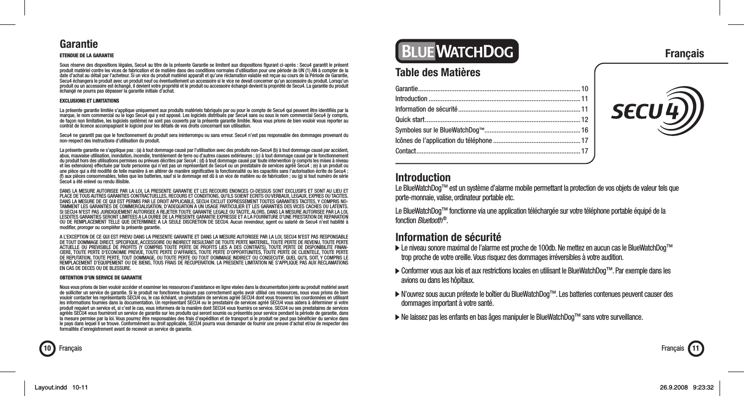 GarantieETENDUE DE LA GARANTIESous réserve des dispositions légales, Secu4 au titre de la présente Garantie se limitent aux dispositions ﬁ gurant ci-après : Secu4 garantit le présent produit matériel contre les vices de fabrication et de matière dans des conditions normales d’utilisation pour une période de UN (1) AN à compter de la date d’achat au détail par l’acheteur. Si un vice du produit matériel apparaît et qu’une réclamation valable est reçue au cours de la Période de Garantie, Secu4 échangera le produit avec un produit neuf ou éventuellement un accessoire si le vice ne devait concerner qu’un accessoire du produit. Lorsqu’un produit ou un accessoire est échangé, il devient votre propriété et le produit ou accessoire échangé devient la propriété de Secu4. La garantie du produit échangé ne pourra pas dépasser la garantie initiale d’achat.EXCLUSIONS ET LIMITATIONS La présente garantie limitée s’applique uniquement aux produits matériels fabriqués par ou pour le compte de Secu4 qui peuvent être identiﬁ és par la marque, le nom commercial ou le logo Secu4 qui y est apposé. Les logiciels distribués par Secu4 sans ou sous le nom commercial Secu4 (y compris, de façon non limitative, les logiciels système) ne sont pas couverts par la présente garantie limitée. Nous vous prions de bien vouloir vous reporter au contrat de licence accompagnant le logiciel pour les détails de vos droits concernant son utilisation. Secu4 ne garantit pas que le fonctionnement du produit sera ininterrompu ou sans erreur. Secu4 n’est pas responsable des dommages provenant du non-respect des instructions d’utilisation du produit.La présente garantie ne s’applique pas : (a) à tout dommage causé par l’utilisation avec des produits non-Secu4 (b) à tout dommage causé par accident, abus, mauvaise utilisation, inondation, incendie, tremblement de terre ou d’autres causes extérieures ; (c) à tout dommage causé par le fonctionnement du produit hors des utilisations permises ou prévues décrites par Secu4 ; (d) à tout dommage causé par toute intervention (y compris les mises à niveau et les extensions) effectuée par toute personne qui n’est pas un représentant de Secu4 ou un prestataire de services agréé Secu4 ; (e) à un produit ou une pièce qui a été modiﬁ é de telle manière à en altérer de manière signiﬁ cative la fonctionnalité ou les capacités sans l’autorisation écrite de Secu4 ; (f) aux pièces consommables, telles que les batteries, sauf si le dommage est dû à un vice de matière ou de fabrication ; ou (g) si tout numéro de série Secu4 a été enlevé ou rendu illisible.DANS LA MESURE AUTORISEE PAR LA LOI, LA PRESENTE GARANTIE ET LES RECOURS ENONCES CI-DESSUS SONT EXCLUSIFS ET SONT AU LIEU ET PLACE DE TOUS AUTRES GARANTIES CONTRACTUELLES, RECOURS ET CONDITIONS, QU’ILS SOIENT ECRITS OU VERBAUX, LEGAUX, EXPRES OU TACITES. DANS LA MESURE DE CE QUI EST PERMIS PAR LE DROIT APPLICABLE, SECU4 EXCLUT EXPRESSEMENT TOUTES GARANTIES TACITES, Y COMPRIS NO-TAMMENT LES GARANTIES DE COMMERCIALISATION, D’ADEQUATION A UN USAGE PARTICULIER ET LES GARANTIES DES VICES CACHES OU LATENTS. SI SECU4 N’EST PAS JURIDIQUEMENT AUTORISEE A REJETER TOUTE GARANTIE LEGALE OU TACITE, ALORS, DANS LA MESURE AUTORISEE PAR LA LOI, LESDITES GARANTIES SERONT LIMITEES A LA DUREE DE LA PRESENTE GARANTIE EXPRESSE ET A LA FOURNITURE D’UNE PRESTATION DE REPARATION OU DE REMPLACEMENT TELLE QUE DETERMINEE A LA SEULE DISCRETION DE SECU4. Aucun revendeur, agent ou salarié de Secu4 n’est habilité à modiﬁ er, proroger ou compléter la présente garantie.A L’EXCEPTION DE CE QUI EST PREVU DANS LA PRESENTE GARANTIE ET DANS LA MESURE AUTORISEE PAR LA LOI, SECU4 N’EST PAS RESPONSABLE DE TOUT DOMMAGE DIRECT, SPECIFIQUE, ACCESSOIRE OU INDIRECT RESULTANT DE TOUTE PERTE MATERIEL, TOUTE PERTE DE REVENU, TOUTE PERTE ACTUELLE OU PREVISIBLE DE PROFITS (Y COMPRIS TOUTE PERTE DE PROFITS LIES A DES CONTRATS), TOUTE PERTE DE DISPONIBILITE FINAN-CIERE, TOUTE PERTE D’ECONOMIE PREVUE, TOUTE PERTE D’AFFAIRES, TOUTE PERTE D’OPPORTUNITES, TOUTE PERTE DE CLIENTELE, TOUTE PERTE DE REPUTATION, TOUTE PERTE, TOUT DOMMAGE, OU TOUTE PERTE OU TOUT DOMMAGE INDIRECT OU CONSECUTIF, QUEL QU’IL SOIT, Y COMPRIS LE REMPLACEMENT D’EQUIPEMENT OU DE BIENS, TOUS FRAIS DE RECUPERATION. LA PRESENTE LIMITATION NE S’APPLIQUE PAS AUX RECLAMATIONS EN CAS DE DECES OU DE BLESSURE.  OBTENTION D’UN SERVICE DE GARANTIE Nous vous prions de bien vouloir accéder et examiner les ressources d’assistance en ligne visées dans la documentation jointe au produit matériel avant de solliciter un service de garantie. Si le produit ne fonctionne toujours pas correctement après avoir utilisé ces ressources, nous vous prions de bien vouloir contacter les représentants SECU4 ou, le cas échéant, un prestataire de services agréé SECU4 dont vous trouverez les coordonnées en utilisant les informations fournies dans la documentation. Un représentant SECU4 ou le prestataire de services agréé SECU4 vous aidera à déterminer si votre produit requiert un service et, si c’est le cas, vous informera de la manière dont SECU4 vous fournira ce service. SECU4 ou ses prestataires de services agréés SECU4 vous fourniront un service de garantie sur les produits qui seront soumis ou présentés pour service pendant la période de garantie, dans la mesure permise par la loi. Vous pourrez être responsables des frais d’expédition et de transport si le produit ne peut pas bénéﬁ cier du service dans le pays dans lequel il se trouve. Conformément au droit applicable, SECU4 pourra vous demander de fournir une preuve d’achat et/ou de respecter des formalités d’enregistrement avant de recevoir un service de garantie.Français10 Français 11Table des MatièresGarantie .............................................................................................10Introduction .......................................................................................11Information de sécurité ...................................................................... 11Quick start .........................................................................................12Symboles sur le BlueWatchDog™ .......................................................16Icônes de l’application du téléphone .................................................. 17Contact ..............................................................................................17FrançaisIntroductionLe BlueWatchDog™ est un système d’alarme mobile permettant la protection de vos objets de valeur tels que porte-monnaie, valise, ordinateur portable etc. Le BlueWatchDog™ fonctionne via une application téléchargée sur votre téléphone portable équipé de la fonction Bluetooth ®.Information de sécurité  Le niveau sonore maximal de l’alarme est proche de 100db. Ne mettez en aucun cas le BlueWatchDog™    trop proche de votre oreille. Vous risquez des dommages irréversibles à votre audition.  Conformer vous aux lois et aux restrictions locales en utilisant le BlueWatchDog™. Par exemple dans les    avions ou dans les hôpitaux.  N’ouvrez sous aucun prétexte le boîtier du BlueWatchDog™. Les batteries contenues peuvent causer des    dommages important à votre santé.  Ne laissez pas les enfants en bas âges manipuler le BlueWatchDog™ sans votre surveillance.Layout.indd   10-11Layout.indd   10-11 26.9.2008   9:23:3226.9.2008   9:23:32