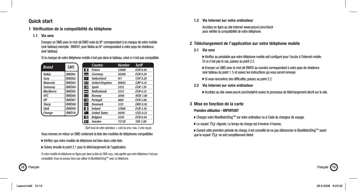 Quick start1 Vériﬁ cation de la compatibilité du téléphone 1.1 Via sms      Envoyez un SMS avec le mot clé BWD suivi du N° correspondant à la marque de votre mobile       (voir tableau) exemple : BWD01 pour Nokia au N° correspondant à votre pays de résidence.   (voir tableau)      Si la marque de votre téléphone mobile n’est pas dans le tableau, celui-ci n’est pas compatible.          Vous recevez en retour un SMS contenant la liste des modèles de téléphones compatibles      Vériﬁ ez que votre modèle de téléphone est bien dans cette liste.        Suivez ensuite le point 2.1 pour le téléchargement de l’application.      Si votre modèle de téléphone ne ﬁ gure pas dans la liste du SMS reçu, cela signiﬁ e que votre téléphone n’est pas        compatible. Vous ne pouvez donc pas utiliser le BlueWatchDog™ avec ce téléphone.Français12 Français 13Brand  SMSNokia BWD01Sony BWD02Motorola BWD03Samsung BWD04Blackberry BWD05HTC BWD06HP BWD07Sharp BWD08Qtek BWD09Orange BWD10France 53800 EUR 0.20Germany 50200 EUR 0.29Switzerland 911  CHF 0.20United Kingdom  89892 GBP 0.25Spain 5332 EUR 1.39Netherlands 3555 EUR 0.25Norway 2098 NOK 1.00Portugal 4001 EUR 2.00Denmark 1231 DKK 0.50Ireland 57800 EUR 2.50United States  91010 USD 0.25Belgium 3236 EUR 0.50Sweden 72720 SEK 2.00Country Number Tariff  1.2   Via Internet sur votre ordinateur      Accédez en ligne au site internet www.secu4.com/check       pour vériﬁ er la compatibilité de votre téléphone.2  Téléchargement de l’application sur votre téléphone mobile 2.1 Via sms     Vériﬁ ez au préalable que votre téléphone mobile soit conﬁ guré pour l’accès à l’Internet mobile.       Si ce n’est pas le cas, passez au point 2.2.     Envoyez un SMS avec le mot clé BWDS au numéro correspondant à votre pays de résidence       (voir tableau du point 1.1) et suivez les instructions qui vous seront renvoyé.     Si vous rencontrez des difﬁ cultés, passez au point 2.2. 2.2  Via Internet sur votre ordinateur     Accédez au site www.secu4.com/install et suivez le processus de téléchargement décrit sur le site.3  Mise en fonction de la carte  Première utilisation - IMPORTANT  Chargez votre BlueWatchDog™ sur votre ordinateur ou à l’aide du chargeur de voyage.  Le voyant     clignote. Le temps de charge est d’environ 4 heures.  Durant cette première période de charge, il est conseillé de ne pas débrancher le BlueWatchDog™ avant    que le voyant     ne soit complètement éteint. (Tarif local de votre opérateur + coût du sms, max. 2 sms reçus)Layout.indd   12-13Layout.indd   12-13 26.9.2008   9:23:3226.9.2008   9:23:32