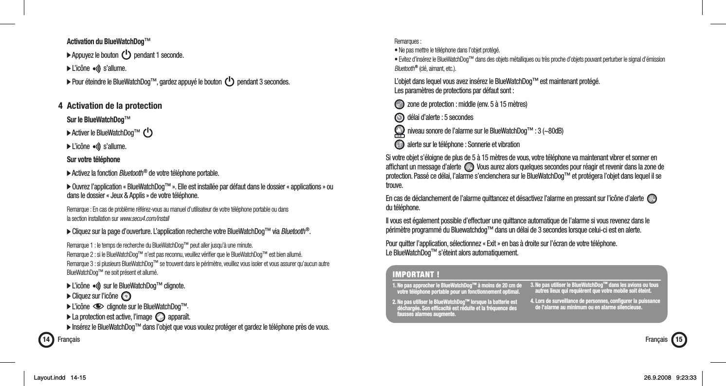   Activation du BlueWatchDog™  Appuyez le bouton     pendant 1 seconde.   L’icône     s’allume.  Pour éteindre le BlueWatchDog™, gardez appuyé le bouton     pendant 3 secondes. 4  Activation de la protection  Sur le BlueWatchDog™  Activer le BlueWatchDog™        L’icône     s’allume.  Sur votre téléphone  Activez la fonction Bluetooth ® de votre téléphone portable.  Ouvrez l’application « BlueWatchDog™ ». Elle est installée par défaut dans le dossier « applications » ou    dans le dossier « Jeux &amp; Applis » de votre téléphone.  Remarque : En cas de problème référez-vous au manuel d’utilisateur de votre téléphone portable ou dans   la section installation sur www.secu4.com/install  Cliquez sur la page d’ouverture. L’application recherche votre BlueWatchDog™ via Bluetooth ®. Remarque 1 : le temps de recherche du BlueWatchDog™ peut aller jusqu’à une minute.  Remarque 2 : si le BlueWatchDog™ n’est pas reconnu, veuillez vériﬁ er que le BlueWatchDog™ est bien allumé.  Remarque 3 : si plusieurs BlueWatchDog™ se trouvent dans le périmètre, veuillez vous isoler et vous assurer qu’aucun autre   BlueWatchDog™ ne soit présent et allumé.  L’icône     sur le BlueWatchDog™ clignote.   Cliquez sur l’icône    L’icône     clignote sur le BlueWatchDog™.   La protection est active, l’image     apparaît.  Insérez le BlueWatchDog™ dans l’objet que vous voulez protéger et gardez le téléphone près de vous.Français14 Français 15 Remarques :  • Ne pas mettre le téléphone dans l’objet protégé.  • Evitez d’insérez le BlueWatchDog™ dans des objets métalliques ou très proche d’objets pouvant perturber le signal d’émission   Bluetooth ® (clé, aimant, etc.).  L’objet dans lequel vous avez insérez le BlueWatchDog™ est maintenant protégé.   Les paramètres de protections par défaut sont :   zone de protection : middle (env. 5 à 15 mètres)   délai d’alerte : 5 secondes   niveau sonore de l’alarme sur le BlueWatchDog™ : 3 (~80dB)   alerte sur le téléphone : Sonnerie et vibrationSi votre objet s’éloigne de plus de 5 à 15 mètres de vous, votre téléphone va maintenant vibrer et sonner en afﬁ chant un message d’alerte     Vous aurez alors quelques secondes pour réagir et revenir dans la zone de protection. Passé ce délai, l’alarme s’enclenchera sur le BlueWatchDog™ et protégera l’objet dans lequel il se trouve. En cas de déclanchement de l’alarme quittancez et désactivez l’alarme en pressant sur l’icône d’alerte     du téléphone.Il vous est également possible d’effectuer une quittance automatique de l’alarme si vous revenez dans le périmètre programmé du Bluewatchdog™ dans un délai de 3 secondes lorsque celui-ci est en alerte.Pour quitter l’application, sélectionnez « Exit » en bas à droite sur l’écran de votre téléphone. Le BlueWatchDog™ s’éteint alors automatiquement.IMPORTANT !1. Ne pas approcher le BlueWatchDog™ à moins de 20 cm de    votre téléphone portable pour un fonctionnement optimal.2. Ne pas utiliser le BlueWatchDog™ lorsque la batterie est    déchargée. Son efﬁ cacité est réduite et la fréquence des    fausses alarmes augmente.3. Ne pas utiliser le BlueWatchDog™ dans les avions ou tous    autres lieux qui requièrent que votre mobile soit éteint.4. Lors de surveillance de personnes, conﬁ gurer la puissance    de l’alarme au minimum ou en alarme silencieuse.Layout.indd   14-15Layout.indd   14-15 26.9.2008   9:23:3326.9.2008   9:23:33