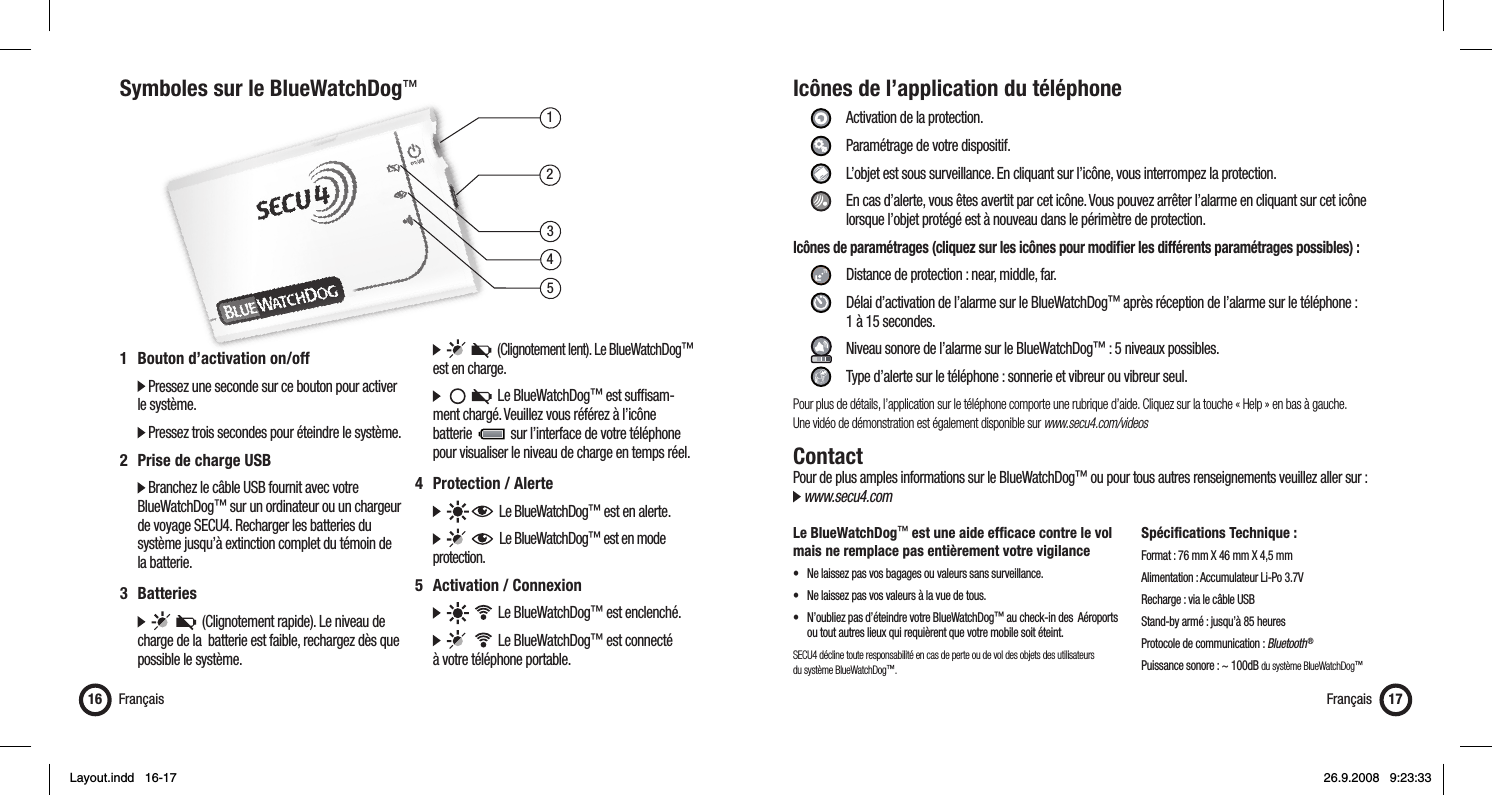 13452Symboles sur le BlueWatchDog™Français16 Français 171  Bouton d’activation on/off   Pressez une seconde sur ce bouton pour activer   le système.  Pressez trois secondes pour éteindre le système.2  Prise de charge USB  Branchez le câble USB fournit avec votre   BlueWatchDog™ sur un ordinateur ou un chargeur    de voyage SECU4. Recharger les batteries du    système jusqu’à extinction complet du témoin de   la batterie.3 Batteries            (Clignotement rapide). Le niveau de    charge de la  batterie est faible, rechargez dès que    possible le système.         (Clignotement lent). Le BlueWatchDog™   est en charge.           Le BlueWatchDog™ est sufﬁ sam-   ment chargé. Veuillez vous référez à l’icône   batterie     sur l’interface de votre téléphone    pour visualiser le niveau de charge en temps réel.4 Protection / Alerte        Le BlueWatchDog™ est en alerte.         Le BlueWatchDog™ est en mode   protection.5  Activation / Connexion          Le BlueWatchDog™ est enclenché.          Le BlueWatchDog™ est connecté   à votre téléphone portable.Icônes de l’application du téléphone     Activation de la protection.   Paramétrage de votre dispositif.    L’objet est sous surveillance. En cliquant sur l’icône, vous interrompez la protection.    En cas d’alerte, vous êtes avertit par cet icône. Vous pouvez arrêter l’alarme en cliquant sur cet icône        lorsque l’objet protégé est à nouveau dans le périmètre de protection.Icônes de paramétrages (cliquez sur les icônes pour modiﬁ er les différents paramétrages possibles) :      Distance de protection : near, middle, far.     Délai d’activation de l’alarme sur le BlueWatchDog™ après réception de l’alarme sur le téléphone :    1 à 15 secondes.     Niveau sonore de l’alarme sur le BlueWatchDog™ : 5 niveaux possibles.    Type d’alerte sur le téléphone : sonnerie et vibreur ou vibreur seul.Pour plus de détails, l’application sur le téléphone comporte une rubrique d’aide. Cliquez sur la touche « Help » en bas à gauche. Une vidéo de démonstration est également disponible sur www.secu4.com/videosContactPour de plus amples informations sur le BlueWatchDog™ ou pour tous autres renseignements veuillez aller sur : www.secu4.comLe BlueWatchDog™ est une aide efﬁ cace contre le vol mais ne remplace pas entièrement votre vigilance•  Ne laissez pas vos bagages ou valeurs sans surveillance.•  Ne laissez pas vos valeurs à la vue de tous.•  N’oubliez pas d’éteindre votre BlueWatchDog™ au check-in des  Aéroports    ou tout autres lieux qui requièrent que votre mobile soit éteint.SECU4 décline toute responsabilité en cas de perte ou de vol des objets des utilisateurs du système BlueWatchDog™.Spécifications Technique :Format : 76 mm X 46 mm X 4,5 mmAlimentation : Accumulateur Li-Po 3.7VRecharge : via le câble USBStand-by armé : jusqu’à 85 heuresProtocole de communication : Bluetooth ®Puissance sonore : ~ 100dB du système BlueWatchDog™Layout.indd   16-17Layout.indd   16-17 26.9.2008   9:23:3326.9.2008   9:23:33