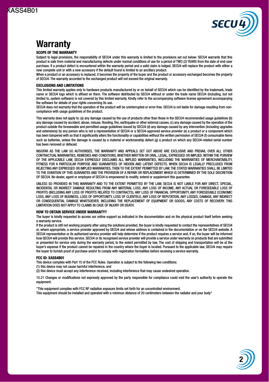 2WarrantySCOPE OF THE WARRANTY Subject to legal provisions, the responsibility of SECU4 under this warranty is limited to the provisions set out below: SECU4 warrants that this product is safe from material and manufacturing defects under normal conditions of use for a period of TWO (2) YEARS from the date of end-user purchase. If a product defect is encountered within the warranty period and a valid claim is lodged, SECU4 will replace the product with either a new complete unit or with a new accessory if the default found is limited to an ancillary product.When a product or an accessory is replaced, it becomes the property of the buyer and the product or accessory exchanged becomes the property of SECU4. The warranty accorded to the exchanged product will not exceed the original warranty.EXCLUSIONS AND LIMITATIONS This limited warranty applies only to hardware products manufactured by or on behalf of SECU4 which can be identiﬁed by the trademark, trade name or SECU4 logo which is afﬁxed on them. The software distributed by SECU4 without or under the trade name SECU4 (including, but not limited to, system software) is not covered by this limited warranty. Kindly refer to the accompanying software license agreement accompanying the software for details of your rights concerning its use.SECU4 does not warranty that the operation of the product will be uninterrupted or error-free. SECU4 is not liable for damage resulting from non-compliance with usage guidelines of the product.This warranty does not apply to: (a) any damage caused by the use of products other than those in the SECU4 recommended usage guidelines (b) any damage caused by accident, abuse, misuse, ﬂooding, ﬁre, earthquake or other external causes, (c) any damage caused by the operation of the product outside the foreseeable and permitted usage guidelines issued by SECU4 (d) any damage caused by any intervention (including upgrades and extensions) by any person who is not a representative of SECU4 or a SECU4-approved service provider (e) a product or a component which has been tampered with so that it signiﬁcantly alters the functionality or capabilities without the written permission of SECU4 (f) consumable items such as batteries, unless the damage is caused by a material or workmanship defect (g) a product on which any SECU4-related serial number has been removed or defaced.INSOFAR  AS  THE  LAW  SO  AUTHORISES,  THE  WARRANTY  AND  APPEALS  SET  OUT  ABOVE  ARE  EXCLUSIVE  AND  PREVAIL  OVER  ALL  OTHER CONTRACTUAL WARRANTIES, REMEDIES AND CONDITIONS, WHETHER WRITTEN OR ORAL, LEGAL, EXPRESSED OR IMPLIED. WITHIN THE PURVIEW OF  THE  APPLICABLE  LAW,  SECU4  EXPRESSLY  DISCLAIMS  ALL  IMPLIED  WARRANTIES,  INCLUDING  THE  WARRANTIES  OF  MERCHANTABILITY, FITNESS  FOR  A  PARTICULAR  PURPOSE AND  GUARANTEES  OF  HIDDEN AND  LATENT DEFECTS. WHEN  SECU4  IS  LEGALLY  PRECLUDED  FROM REJECTING ANY EXPRESSED OR IMPLIED WARRANTIES, THEN TO THE EXTENT PERMITTED BY LAW, THE STATED WARRANTIES SHALL BE LIMITED TO THE DURATION OF THIS GUARANTEE AND THE PROVISION OF A REPAIR OR REPLACEMENT WHICH IS DETERMINED BY THE SOLE DISCRETION OF SECU4. No dealer, agent or employee of SECU4 is empowered to modify, extend or supplement this guarantee.UNLESS SO PROVIDED  IN THIS WARRANTY AND TO THE  EXTENT PERMITTED BY THE LAW, SECU4 IS  NOT  LIABLE  FOR ANY  DIRECT, SPECIAL, INCIDENTAL OR INDIRECT  DAMAGE RESULTING  FROM ANY MATERIAL LOSS, ANY LOSS OF  INCOME, ANY ACTUAL  OR FORESEEABLE LOSS OF PROFITS (INCLUDING ANY LOSS OF PROFITS RELATED TO CONTRACTS), ANY LOSS OF FINANCIAL OPPORTUNITY, ANY FORESEEABLE ECONOMIC LOSS, ANY LOSS OF BUSINESS, LOSS OF OPPORTUNITY, LOSS OF CLIENTELE, ANY LOSS OF REPUTATION, ANY LOSSES, DAMAGE, ANY INDIRECT OR  CONSEQUENTIAL  DAMAGE  WHATSOEVER,  INCLUDING  THE  REPLACEMENT  OF  EQUIPMENT  OR  GOODS,  ANY  COSTS  OF  RECOVERY.  THIS LIMITATION DOES NOT APPLY TO CLAIMS IN CASE OF INJURY OR DEATH.  HOW TO OBTAIN SERVICE UNDER WARRANTY? The buyer is kindly requested to access our online support as indicated in the documentation and on the physical product itself before seeking a warranty service.If the product is still not working properly after using the solutions provided, the buyer is kindly requested to contact the representatives of SECU4 or, where appropriate, a service provider approved by SECU4 and whose address is contained in the documentation or on the SECU4 website. A SECU4 representative or its authorised service provider will help determine if the product requires a service and, if so, the buyer will be informed how SECU4 will provide this service. SECU4 or its recognised service provider will provide a service under warranty on products that are submitted or presented for service only during the warranty period, to the extent permitted by law. The cost of shipping and transportation will be at the buyer&rsquo;s expense if the product cannot be repaired in the country where the buyer is located. Pursuant to the applicable law, SECU4 may require the buyer to furnish proof of purchase and/or to comply with registration formalities before receiving a service warranty.FCC ID: XASS4B01This device complies with Part 15 of the FCC Rules. Operation is subject to the following two conditions: (1) this device may not cause harmful interference, and (2) this device must accept any interference received, including interference that may cause undesired operation.15.21 Changes or modiﬁcations not expressly approved by the party responsible for compliance could void the user&rsquo;s authority to operate the equipment."This equipment complies with FCC RF radiation exposure limits set forth for an uncontrolled environment. This equipment should be installed and operated with a minimun distance of 20 centimeters between the radiator and your body&ldquo;XASS4B01XASS4B01