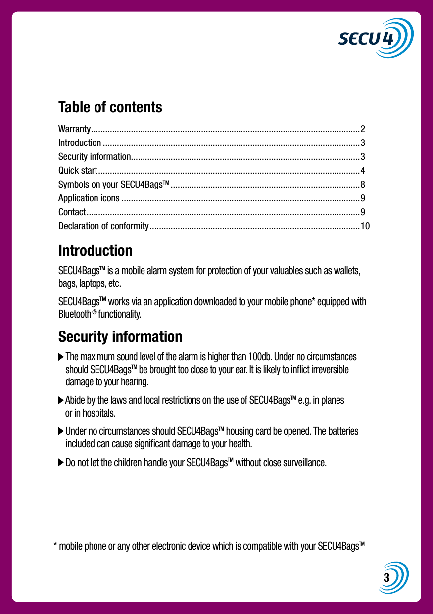 3Table of contentsWarranty ...................................................................................................................2Introduction ..............................................................................................................3Security information..................................................................................................3Quick start ................................................................................................................4Symbols on your SECU4BagsTM .................................................................................8Application icons ......................................................................................................9Contact .....................................................................................................................9Declaration of conformity ..........................................................................................10IntroductionSECU4BagsTM is a mobile alarm system for protection of your valuables such as wallets, bags, laptops, etc.SECU4BagsTM works via an application downloaded to your mobile phone* equipped with Bluetooth&reg; functionality.Security information  The maximum sound level of the alarm is higher than 100db. Under no circumstances should SECU4BagsTM be brought too close to your ear. It is likely to inﬂict irreversible damage to your hearing.  Abide by the laws and local restrictions on the use of SECU4BagsTM e.g. in planes or in hospitals.  Under no circumstances should SECU4BagsTM housing card be opened. The batteries included can cause signiﬁcant damage to your health.  Do not let the children handle your SECU4BagsTM without close surveillance.* mobile phone or any other electronic device which is compatible with your SECU4BagsTM