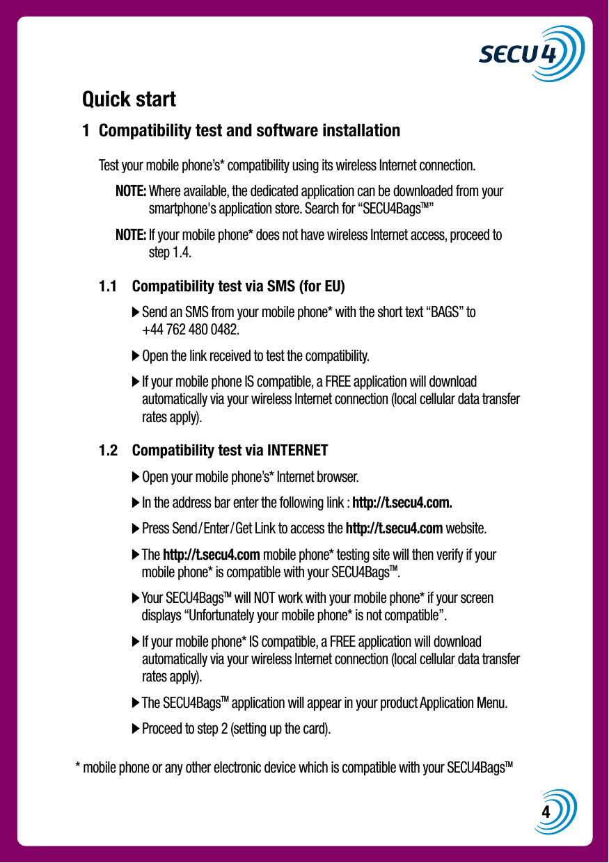 4Quick start1  Compatibility test and software installation    Test your mobile phone&rsquo;s* compatibility using its wireless Internet connection.   NOTE:  Where available, the dedicated application can be downloaded from your smartphone's application store. Search for &ldquo;SECU4BagsTM&rdquo;   NOTE:  If your mobile phone* does not have wireless Internet access, proceed to  step 1.4.  1.1  Compatibility test via SMS (for EU)        Send an SMS from your mobile phone* with the short text &ldquo;BAGS&rdquo; to +44 762 480 0482.      Open the link received to test the compatibility.      If your mobile phone IS compatible, a FREE application will download automatically via your wireless Internet connection (local cellular data transfer rates apply).  1.2  Compatibility test via INTERNET        Open your mobile phone&rsquo;s* Internet browser.      In the address bar enter the following link : http://t.secu4.com.      Press Send/Enter/Get Link to access the http://t.secu4.com website.      The http://t.secu4.com mobile phone* testing site will then verify if your mobile phone* is compatible with your SECU4BagsTM.       Your SECU4BagsTM will NOT work with your mobile phone* if your screen displays &ldquo;Unfortunately your mobile phone* is not compatible&rdquo;.      If your mobile phone* IS compatible, a FREE application will download automatically via your wireless Internet connection (local cellular data transfer rates apply).      The SECU4BagsTM application will appear in your product Application Menu.      Proceed to step 2 (setting up the card).* mobile phone or any other electronic device which is compatible with your SECU4BagsTM