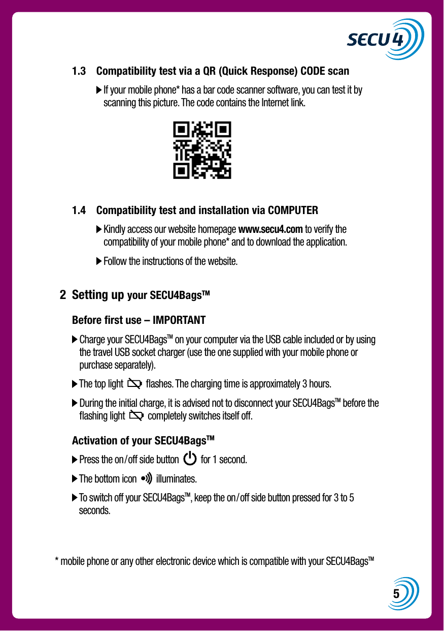 5  1.3  Compatibility test via a QR (Quick Response) CODE scan        If your mobile phone* has a bar code scanner software, you can test it by scanning this picture. The code contains the Internet link.   1.4  Compatibility test and installation via COMPUTER       Kindly access our website homepage www.secu4.com to verify the compatibility of your mobile phone* and to download the application.     Follow the instructions of the website. 2  Setting up your SECU4BagsTM  Before ﬁrst use &ndash; IMPORTANT    Charge your SECU4BagsTM on your computer via the USB cable included or by using the travel USB socket charger (use the one supplied with your mobile phone or purchase separately).   The top light     ﬂashes. The charging time is approximately 3 hours.   During the initial charge, it is advised not to disconnect your SECU4BagsTM before the ﬂashing light     completely switches itself off.  Activation of your SECU4BagsTM    Press the on/off side button     for 1 second.   The bottom icon     illuminates.   To switch off your SECU4BagsTM, keep the on/off side button pressed for 3 to 5 seconds.* mobile phone or any other electronic device which is compatible with your SECU4BagsTM