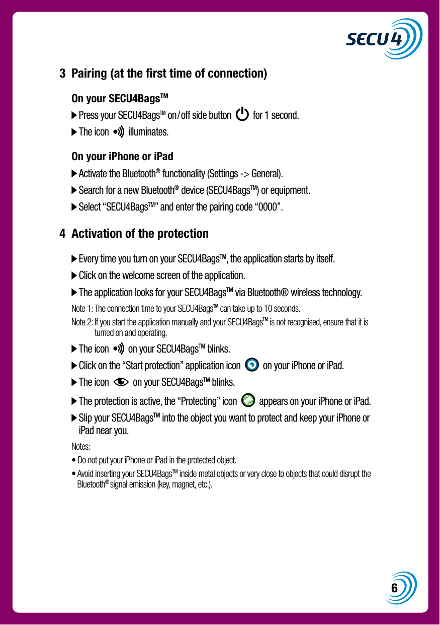 63  Pairing (at the ﬁrst time of connection)  On your SECU4BagsTM    Press your SECU4BagsTM on/off side button     for 1 second.   The icon     illuminates.  On your iPhone or iPad    Activate the Bluetooth&reg; functionality (Settings -> General).   Search for a new Bluetooth&reg; device (SECU4BagsTM) or equipment.   Select &ldquo;SECU4BagsTM&rdquo; and enter the pairing code &ldquo;0000&rdquo;.4  Activation of the protection    Every time you turn on your SECU4BagsTM, the application starts by itself.   Click on the welcome screen of the application.   The application looks for your SECU4BagsTM via Bluetooth&reg; wireless technology.  Note 1:  The connection time to your SECU4BagsTM can take up to 10 seconds.  Note 2:  If you start the application manually and your SECU4BagsTM is not recognised, ensure that it is turned on and operating.    The icon     on your SECU4BagsTM blinks.   Click on the &ldquo;Start protection&rdquo; application icon     on your iPhone or iPad.   The icon     on your SECU4BagsTM blinks.   The protection is active, the &ldquo;Protecting&rdquo; icon     appears on your iPhone or iPad.   Slip your SECU4BagsTM into the object you want to protect and keep your iPhone or iPad near you.  Notes:  &bull;  Do not put your iPhone or iPad in the protected object.  &bull;  Avoid inserting your SECU4BagsTM inside metal objects or very close to objects that could disrupt the Bluetooth&reg; signal emission (key, magnet, etc.).