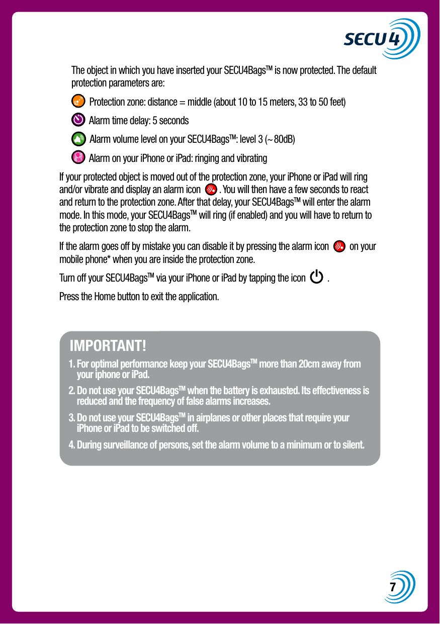 7  The object in which you have inserted your SECU4BagsTM is now protected. The default protection parameters are:   Protection zone: distance = middle (about 10 to 15 meters, 33 to 50 feet)   Alarm time delay: 5 seconds   Alarm volume level on your SECU4BagsTM: level 3 (~80dB)   Alarm on your iPhone or iPad: ringing and vibratingIf your protected object is moved out of the protection zone, your iPhone or iPad will ring and/or vibrate and display an alarm icon    . You will then have a few seconds to react and return to the protection zone. After that delay, your SECU4BagsTM will enter the alarm mode. In this mode, your SECU4BagsTM will ring (if enabled) and you will have to return to the protection zone to stop the alarm.If the alarm goes off by mistake you can disable it by pressing the alarm icon     on your mobile phone* when you are inside the protection zone.Turn off your SECU4BagsTM via your iPhone or iPad by tapping the icon     .Press the Home button to exit the application.IMPORTANT!1.  For optimal performance keep your SECU4BagsTM more than 20cm away from your iphone or iPad.2.  Do not use your SECU4BagsTM when the battery is exhausted. Its effectiveness is reduced and the frequency of false alarms increases.3.  Do not use your SECU4BagsTM in airplanes or other places that require your iPhone or iPad to be switched off.4.  During surveillance of persons, set the alarm volume to a minimum or to silent.