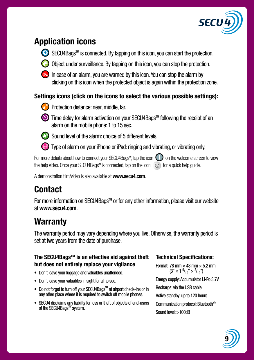 9The SECU4BagsTM is an effective aid against theft but does not entirely replace your vigilance&bull;   Don&rsquo;t leave your luggage and valuables unattended.&bull;   Don&rsquo;t leave your valuables in sight for all to see.&bull;   Do not forget to turn off your SECU4BagsTM at airport check-ins or in any other place where it is required to switch off mobile phones.&bull;   SECU4 disclaims any liability for loss or theft of objects of end-users of the SECU4BagsTM system.Technical Specifications:Format:  78 mm &times; 48 mm &times; 5.2 mm (3" &times; 1 9/10" &times; 2/10")Energy supply: Accumulator Li-Po 3.7VRecharge: via the USB cableActive standby: up to 120 hoursCommunication protocol: Bluetooth&reg;Sound level: >100dBApplication icons     SECU4BagsTM is connected. By tapping on this icon, you can start the protection.    Object under surveillance. By tapping on this icon, you can stop the protection.    In case of an alarm, you are warned by this icon. You can stop the alarm by clicking on this icon when the protected object is again within the protection zone.Settings icons (click on the icons to select the various possible settings):     Protection distance: near, middle, far.    Time delay for alarm activation on your SECU4BagsTM following the receipt of an alarm on the mobile phone: 1 to 15 sec.    Sound level of the alarm: choice of 5 different levels.    Type of alarm on your iPhone or iPad: ringing and vibrating, or vibrating only.For more details about how to connect your SECU4BagsTM, tap the icon     on the welcome screen to view the help video. Once your SECU4BagsTM is connected, tap on the icon     for a quick help guide.A demonstration ﬁlm/video is also available at www.secu4.com.ContactFor more information on SECU4BagsTM or for any other information, please visit our website at www.secu4.com.WarrantyThe warranty period may vary depending where you live. Otherwise, the warranty period is set at two years from the date of purchase.