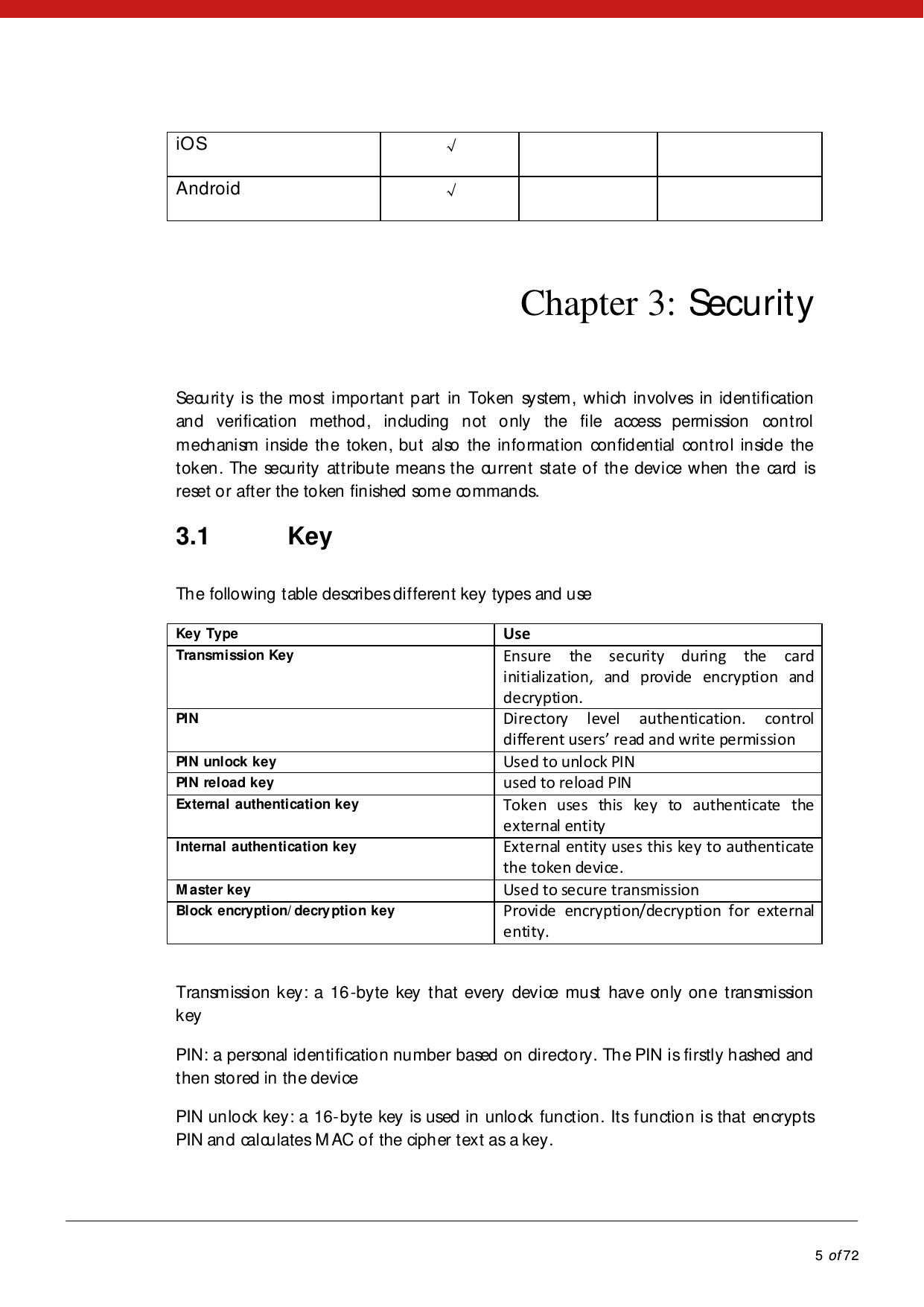            5 of 72  iOS √    Android √     Chapter 3: Security Security is the most important part in Token system, which involves in identification and verification method, including not only the file access permission control mechanism inside the token, but also the information confidential control inside the token. The security attribute means the current state of the device when the card is reset or after the token finished some commands.  3.1 Key The following table describes different key types and use Key Type Use Transmission KeyEnsure the security during the card initialization, and provide encryption and decryption. PIN  Directory level authentication. control differet users’ read ad write perissio PIN unlock key Used to unlock PIN PIN reload key used to reload PIN External authentication key Token uses this key to authenticate the exte rnal enti ty Internal authentication key External entity uses this key to authenticate the token device. M aster key Used to secure transmission Block encryption/ decry ption key Provide encryption/decryption for exte rnal enti ty.  Transmission key: a 16-byte key that every device must have only one transmission key PIN: a personal identification number based on directory. The PIN is firstly hashed and then stored in the device   PIN unlock key: a 16-byte key is used in unlock function. Its function is that encrypts PIN and calculates M AC of the cipher text as a key.   