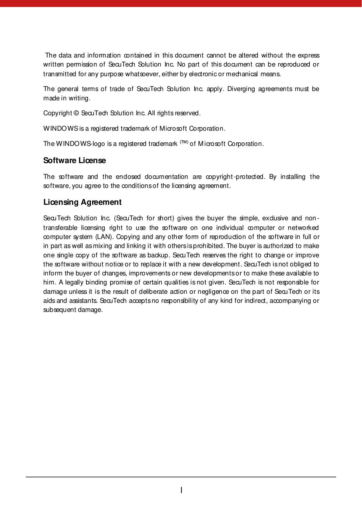        I   The data and information contained in this document cannot be altered without the express written permission of SecuTech Solution Inc. No part of this document can be reproduced or transmitted for any purpose whatsoever, either by electronic or mechanical means. The general terms of trade of SecuTech Solution Inc. apply. Diverging agreements must be made in writing. Copyright ©  SecuTech Solution Inc. All rights reserved. WINDOWS is a registered trademark of Microsoft Corporation. The WINDOWS-logo  is a reg istered  t rad emark  (TM) of Microsoft Corporation.     Software License The software and the enclosed documentation are copyright-protected. By installing the software, you agree to the conditions of the licensing agreement. Licensing Agreement SecuTech Solution Inc. (SecuTech for short) gives the buyer the simple, exclusive and non -transferable licensing right to use the software on one individual computer or networked computer system (LAN). Copying and any other form of reproduction of the software in full or in part as well as mixing and linking it with others is prohibited. The buyer is authorized to make one single copy of the software as backup. SecuTech reserves the right to change or improve the software without notice or to replace it with a new development. SecuTech is not obliged to inform the buyer of changes, improvements or new developmen ts or t o make these available to him. A legally binding promise of certain qualities is not given. SecuTech is not responsible for damage unless it is the result of deliberate action or negligence on the part of SecuTech or its aids and assistants. SecuTech accepts no responsibility of any kind for indirect, accompanying or subsequent damage. 