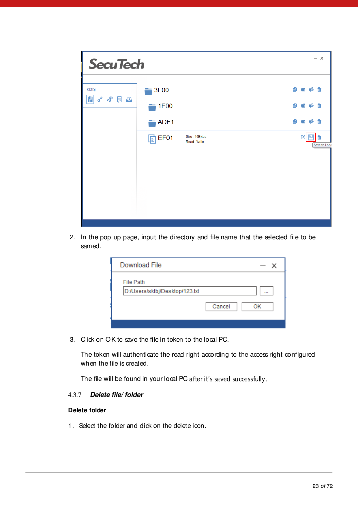            23 of 72   2. In the pop up page, input the directory and file name that the sel ected  fil e to  be samed.  3. Click on OK to save the file in token to the local PC.  The token will authenticate the read right according to the access right configured when the file is created. The file will be found in your local PC   4.3.7 Delete file/ folder Delete folder 1. Select the folder and click on the delete icon.  