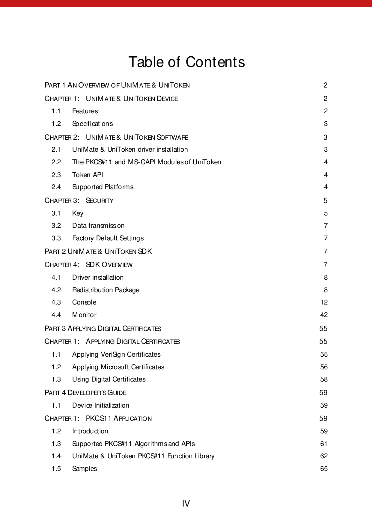        IV  Table of Contents PART 1 AN OVERVIEW  O F UNI MA TE &amp; UNI TOKEN  2 CHAPTER 1: UNIMA TE &amp; UNITO KEN DEVICE  2 1 .1 Features  2 1 .2 Sp ecification s  3 CHAPTER 2: UNIMA TE &amp; UNITO KEN SOFTW A RE  3 2 .1 UniMate &amp;  UniToken driver installation  3 2 .2 The PKCS#11 and MS-CAPI Modules of UniToken  4 2 .3 Token API  4 2 .4 Supported Platforms  4 CHAPTER 3: SECURI TY  5 3 .1 Key  5 3 .2 Data transmission  7 3 .3 Factory Default Settings  7 PART 2 UNI MA TE &amp; UNITO KEN SDK  7 CHAPTER 4: SDK OVERVIEW  7 4 .1 Driver installation  8 4 .2 Redistribution Package  8 4 .3 Console 12 4 .4 M onitor 42 PART 3 APPLYING DIGITAL CERTIFICA TES 55 CHAPTER 1: APPLYING DIGITAL CERTIFICATES 55 1 .1 Applying VeriSign Certificates 55 1 .2 Applying Microsoft Certificates 56 1 .3 Using  Digi tal  Certi fi cates 58 PART 4 DEVELO PER S GUI DE 59 1 .1 Device Initialization 59 CHAPTER 1: PKCS11 APPLICATION 59 1 .2 Introduction 59 1 .3 Supported PKCS#11 Algorithms and APIs 61 1 .4 UniMate &amp; UniToken PKCS#11 Function Library 62 1 .5 Samples 65 