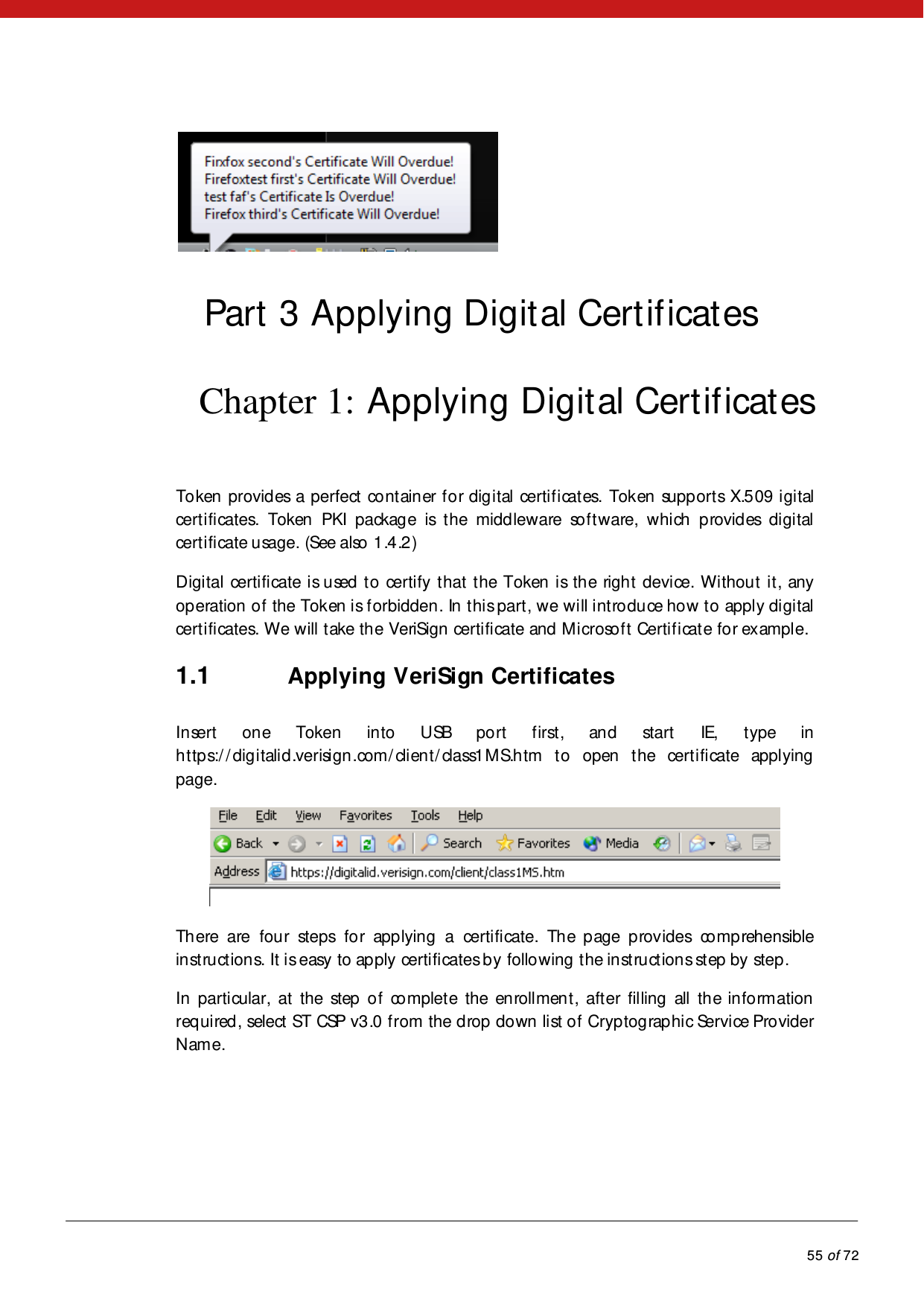            55 of 72   Part 3 Applying Digital Certificates Chapter 1: Applying Digital Certificates Token provides a perfect container for digital certificates. Token supports X.509 igital certificates.  Token PKI package is the middleware software, which provides digital certificate usage. (See also 1.4.2)  Digital certificate is used to certify that the Token is the right device. Without it, any op eration  o f  the Token is forbidden. In this part, we will introduce how to apply digital certificates. We will take the VeriSign certificate and Microsoft Certificate for example. 1.1 Applying VeriSign Certificates Insert one Token into USB port first, and start IE, type in https://digitalid.verisign.com/client/class1MS.htm to open the certificate applying page.   Th ere are fou r steps fo r app lying a certificate. The page provides comprehensible instructions. It is easy to apply certificates by following the instructions step by step. In  parti cular, at  the step  o f  co mplet e the en roll men t , aft er fil ling  all  th e in fo rm ation required, select ST CSP v3.0 from the drop down list of Cryptographic Service Provider Name. 