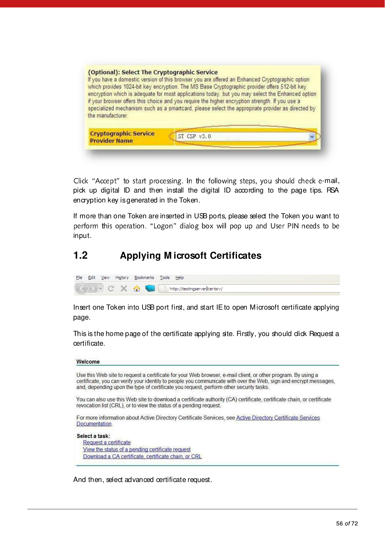            56 of 72   -m ail , pick up digital ID and then install the digital ID according to the page tips. RSA encryption key is generated in the Token. If more than one Token are inserted in USB ports, please select the Token you want to input. 1.2 Applying M icrosoft Certificates  Insert one Token into USB port first, and start IE to open M icrosoft certificate applying page. This is the home page of the certificate applying site. Firstly, you should click Request a certificate.  And then, select advanced certificate request. 