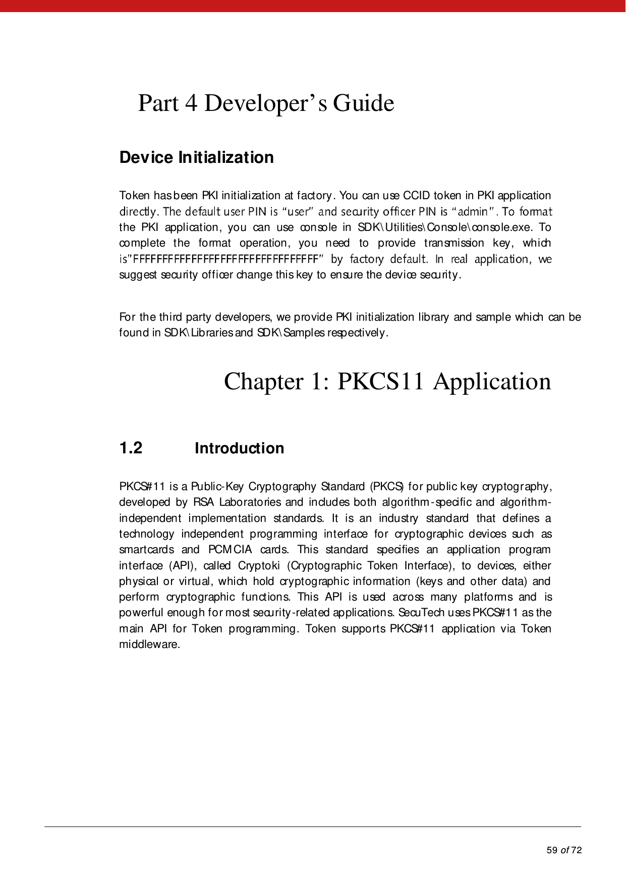            59 of 72  Part 4 Developer’s Guide Device Initialization Token has b een PKI initialization at f actory . You can use CCID token in PKI application the PKI application, you can use console in SDK\U ti li ties\Console\console.exe. To complete the format operation, you need to provide transmission key, which suggest security officer change this key to ensure the device security.  For the third party developers, we provide PKI initialization library and sample which can be found in SDK\Libraries and SDK\Samples respectively.  Chapter 1: PKCS11 Application 1.2 Introduction PKCS#11 is a Public-Key Cryptography Standard (PKCS) for public key cryptography, developed by RSA Laboratories and includes both algorithm -specifi c and  algo ri th m-independent implementation standards. It is an industry standard that defines a technology independent programming interface for cryptographic devices such as smartcards  and PCM CIA cards. This standard specifies an application program in t erf ace (API), cal led  Cryp to ki  (Cryp tog raphi c Token In terface), to  devi ces, either physical or virtual, which hold cryptographic information (keys and other data) and perform cryptographic functions. This API is used across many platforms and is powerful enough for most security-related applications. SecuTech uses PKCS#11 as the main API for Token programming.  Token supports PKCS#11 application via Token middleware. 