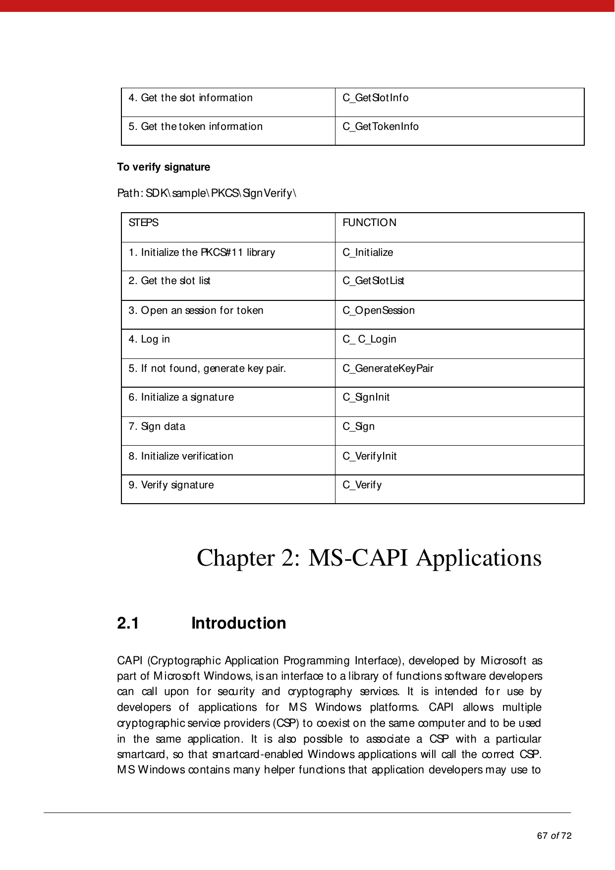           67 of 72  4. Get the slot information   C_GetSlotInfo  5. Get the token information   C_GetTokenInfo   To verify signature  Path: SDK\sam ple\PKCS\SignVerify\   STEPS   FUNCTIO N   1. Initialize the PKCS#11 library  C_Initialize  2. Get the slot list   C_GetSlotList  3. Open an session for token   C_OpenSession  4. Log in  C_ C_Login  5. If not found, generate key pair.   C_GenerateKeyPair  6. Initialize a signature  C_SignInit  7. Sign data   C_Sign  8. Initialize verification   C_VerifyInit  9. Verify signature   C_Verify   Chapter 2: MS-CAPI Applications 2.1 Introduction CAPI (Cryptographic Application Programming Interface), developed by Microsoft as part of Microsoft Windows, is an interface to a library of functions software developers can call upon for security and cryptography services. It is intended for use by developers of applications for M S Windows platforms. CAPI allows multiple cryptographic service providers (CSP) to coexist on the same computer and to be used in the same application. It is also possible to associate a CSP with a particular smartcard , so th at sm art card -enabled Windows applications will call the correct CSP. M S W indows contains many helper functions that application developers may use to 