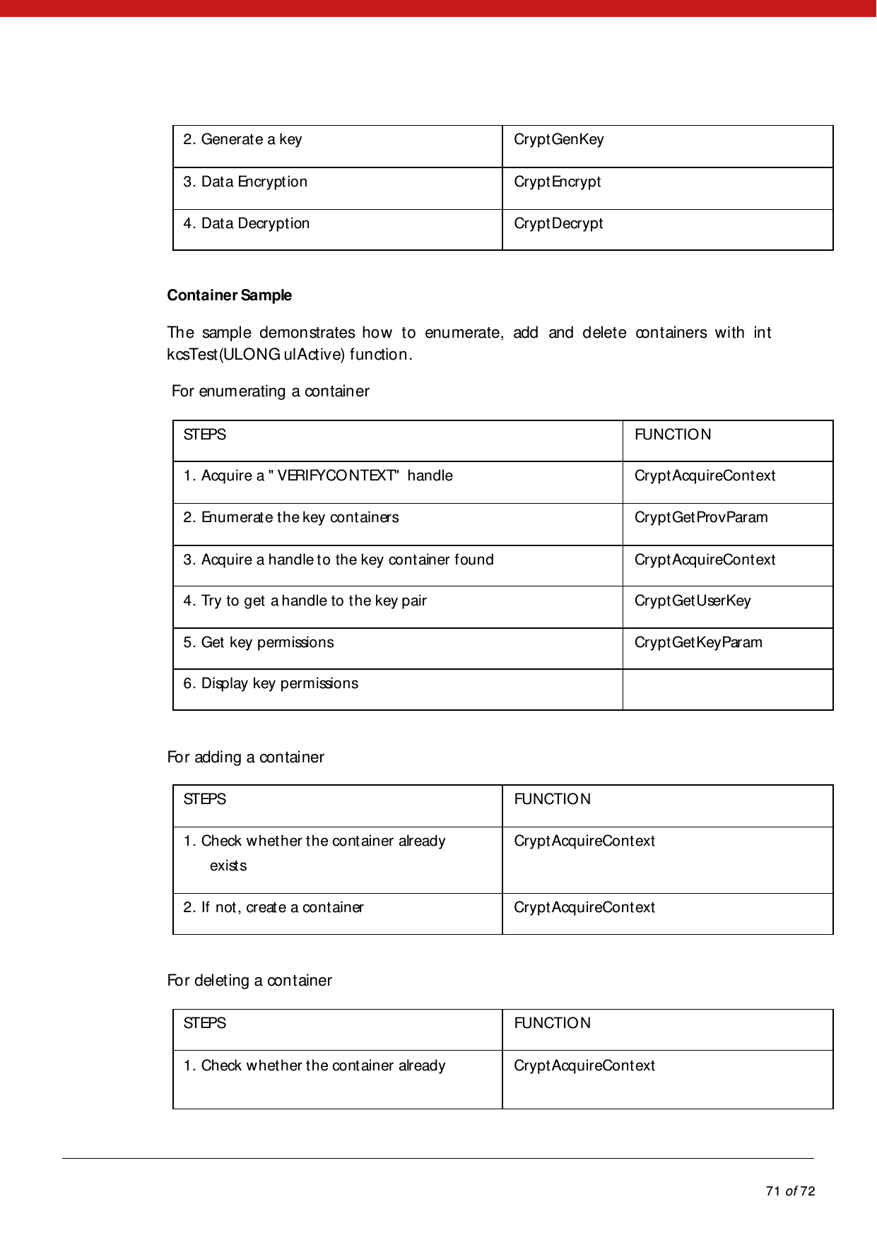            71 of 72  2. Generate a key   CryptGenKey  3. Data Encryption   CryptEncrypt  4. Data Decryption  CryptDecrypt   Container Sample  The sample demonstrates how to enumerate, add and delete containers with int kcsTest(ULONG ulActive) function.   For enumerating a container  STEPS   FUNCTIO N   1. Acquire a &quot; VERIFYCONTEXT&quot;  handle  CryptAcquireContext  2. Enumerate the key containers   CryptGetProvParam  3. Acquire a handle to the key container found  CryptAcquireContext  4. Try to get a handle to the key pair   CryptGetUserKey  5. Get key permissions   CryptGetKeyParam  6. Display key permissions      For adding a container  STEPS   FUNCTIO N   1. Check whether the container already  exist s   CryptAcquireContext  2. If not, create a container  CryptAcquireContext   For deleting  a container  STEPS   FUNCTIO N   1. Check whether the container already  CryptAcquireContext  