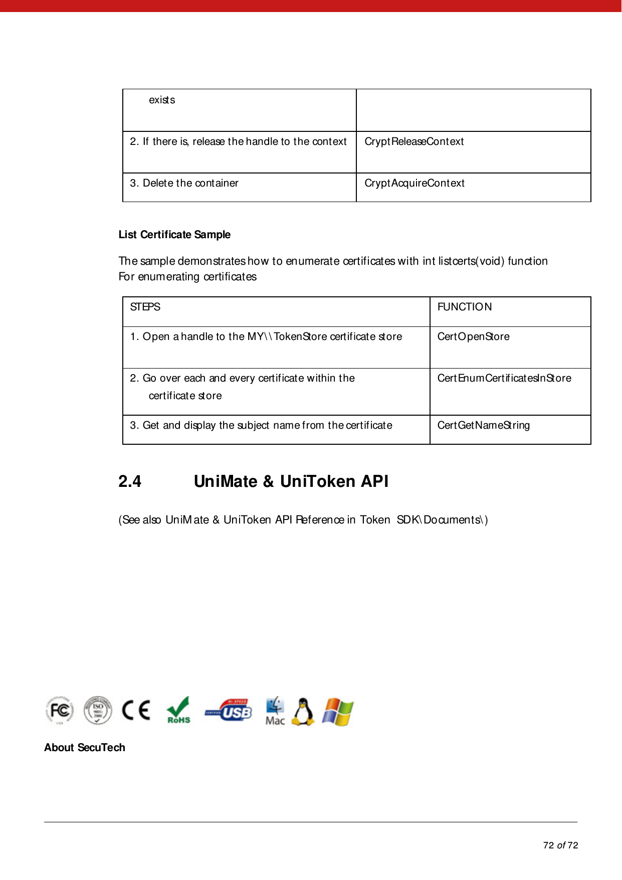            72 of 72  exist s  2. If there is, release the handle to the context   CryptReleaseContext  3. Delete the container  CryptAcquireContext   List Certificate Sample  The sample demonstrates how to enumerate certificates with int listcerts(void) function For enumerating certificates  STEPS   FUNCTIO N   1. Open a handle to the MY\ \ TokenStore certificate store   CertO penStore  2. Go over each and every certificate within the  certificate store  CertEnumCertificatesInStore  3. Get and display the subject name from the certificate   CertGetNameString   2.4 UniMate &amp; UniToken API (See also UniMate &amp; UniToken API Reference in Token  SDK\Documents\ )        About SecuTech 