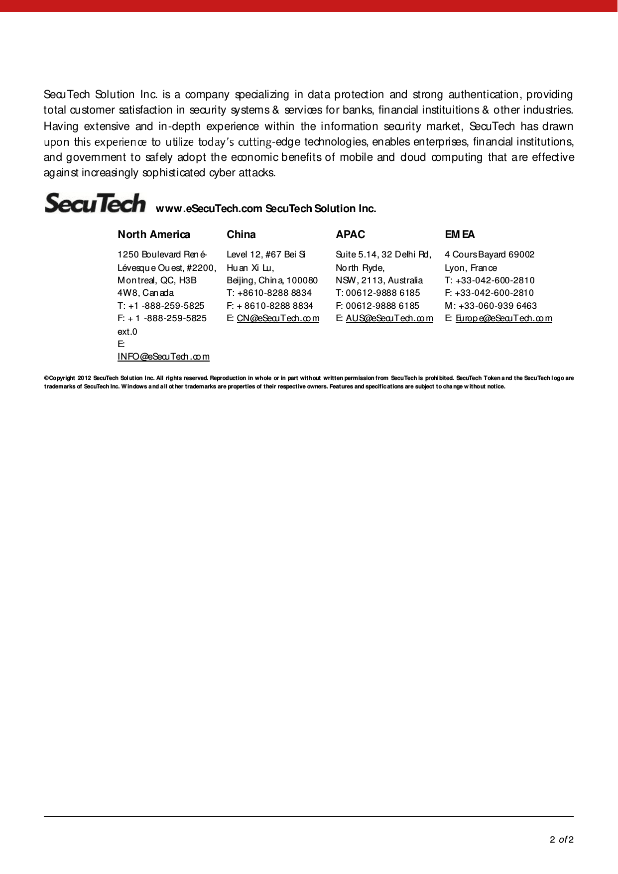            2 of 2  SecuTech Solution Inc. is a company specializing in data protection and strong authentication, providing t o tal cu stomer sati sfact ion  in  secu ri ty  sy stem s &amp;  serv i ces fo r ban ks, fin an cial  i nsti tu i tion s &amp;  o th er i ndu stries. Having extensive and in -depth experience within the information security market, SecuTech has drawn -edge technologies, enables enterprises, financial institutions, and government to safely adopt the economic benefits of mobile and cloud computing that are effective against increasingly sophisticated cyber att acks.     www .eSecuTech.com SecuTech Solution Inc. North America 1250 Boulevard Ren é-Lévesque Ouest, #2200, Mon treal, QC, H3B 4W8, Can adaT: +1 -888-259-5825 F: + 1 -888-259-5825 ext.0 E: INFO@eSecuTech .co mChina Level 12, #67 Bei Si Hu an  Xi  Lu, Beijing, Chin a, 100080T: +8610-8288 8834F: + 8610-8288 8834 E: CN@eSecuTech.co m APAC Suite 5.14, 32 Delhi Rd, No rth  Ryd e, NSW, 2113, AustraliaT: 00612-9888 6185F: 00612-9888 6185 E: AUS@eSecuTech.co m EM EA 4 Cours Bayard 69002 Lyon, Fran ce T: +33-042-6 00 -2810F: +33-042-600-2810M : +33-060-939 6463 E: Europ e@eSecuTech.co m    © Co pyright   20 12  SecuTech  Sol ut ion  I nc. All  right s reserved. Reproduct ion  in  whole  or in  part  wit h out   writ t en per m ission f rom  Secu Tech is  prohi bit ed.  SecuTech Token a nd  t he Secu Tech l og o are  trademarks of SecuTech Inc. W indows a nd a ll ot her trademarks are properties of their respective owners. Features and specific at ions are subject  t o cha nge w it ho ut  not ice.  