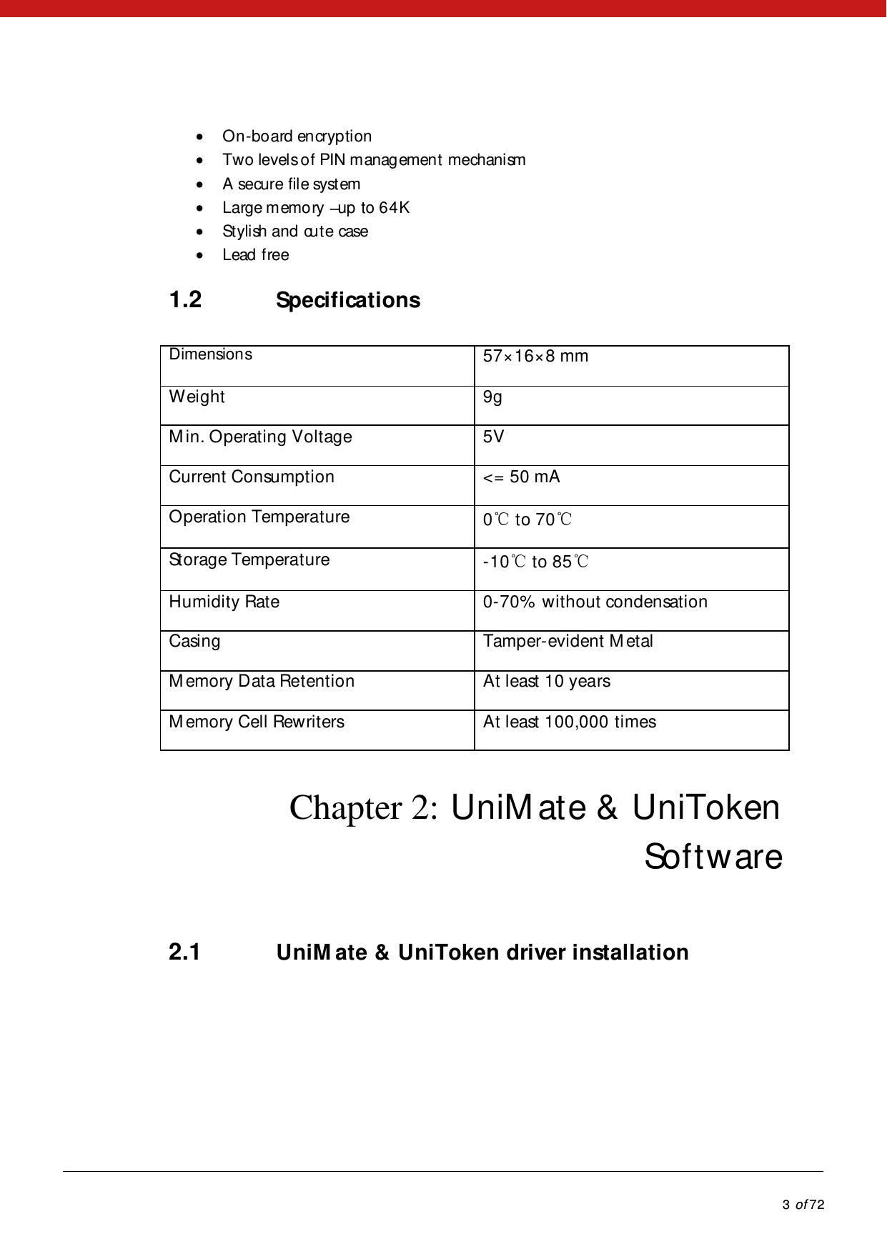            3 of 72   On-board encryption  Two levels of PIN managemen t mechanism  A secure file system  Large memory  up to 64K  Stylish and cute case  Lead free 1.2 Specifications Dimensions 57×16×8 mm Weight 9gM in. Operating Voltage 5V Current Consumption &lt;= 50 mA Operation Temperature 0℃ to 70℃Storage Temperature -10℃ to 85℃ Humidity Rate  0-70%  without condensation Casing  Tamper-evident M etal M emory Data Retention At least 10 years M emory Cell Rewriters At least 100,000 times Chapter 2: UniM ate &amp; UniToken Software 2.1 UniM ate &amp; UniToken driver installation  