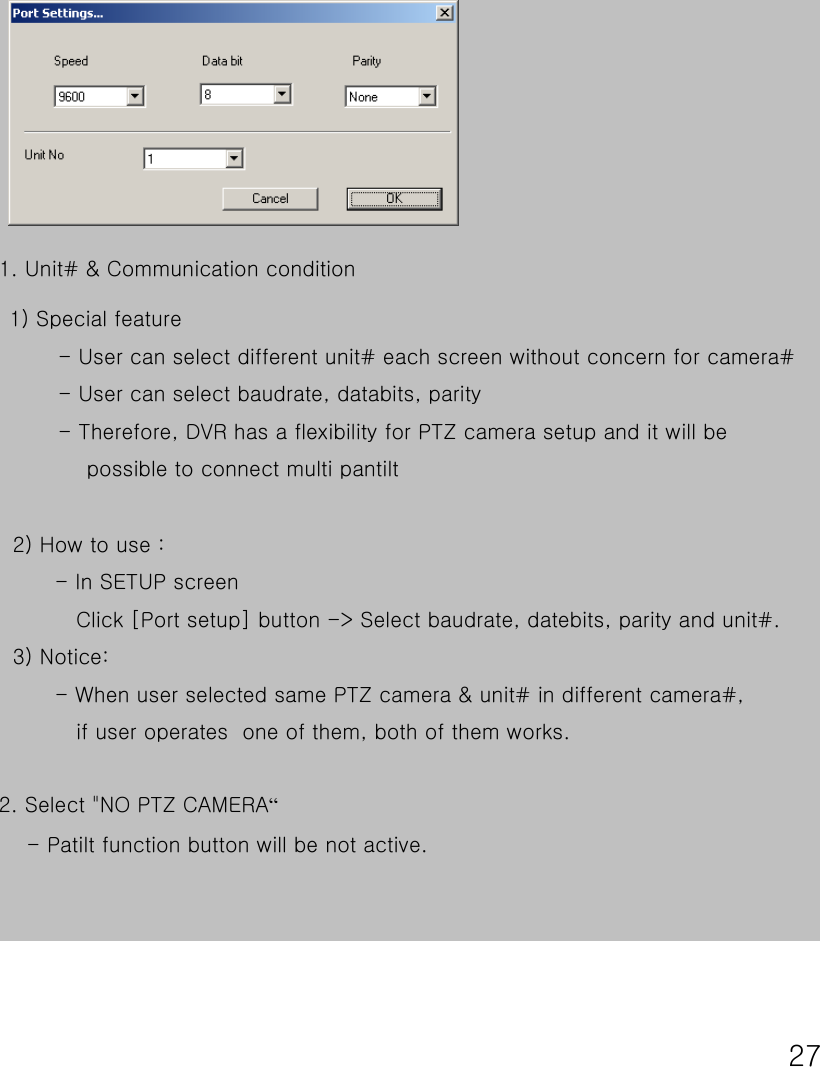 271) Special feature- User can select different unit# each screen without concern for camera#- User can select baudrate, databits, parity- Therefore, DVR has a flexibility for PTZ camera setup and it will be   possible to connect multi pantilt1. Unit# &amp; Communication condition 2) How to use :- In SETUP screenClick [Port setup] button -&gt; Select baudrate, datebits, parity and unit#.   3) Notice:- When user selected same PTZ camera &amp; unit# in different camera#, if user operates  one of them, both of them works.2. Select &quot;NO PTZ CAMERA“- Patilt function button will be not active. 