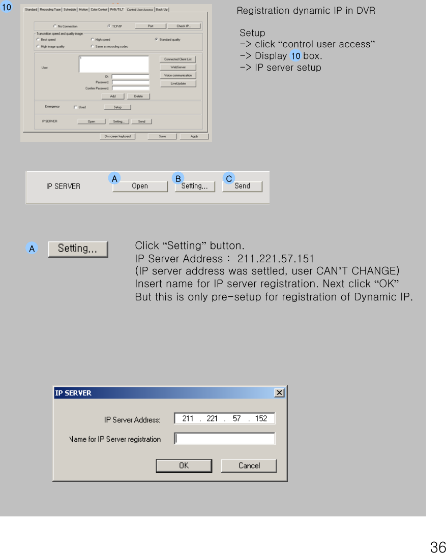 3610 Registration dynamic IP in DVR Setup-&gt; click “control user access”-&gt; Display     box.  -&gt; IP server setupClick “Setting”button.IP Server Address :  211.221.57.151 (IP server address was settled, user CAN’T CHANGE)Insert name for IP server registration. Next click “OK”But this is only pre-setup for registration of Dynamic IP.A B CA10