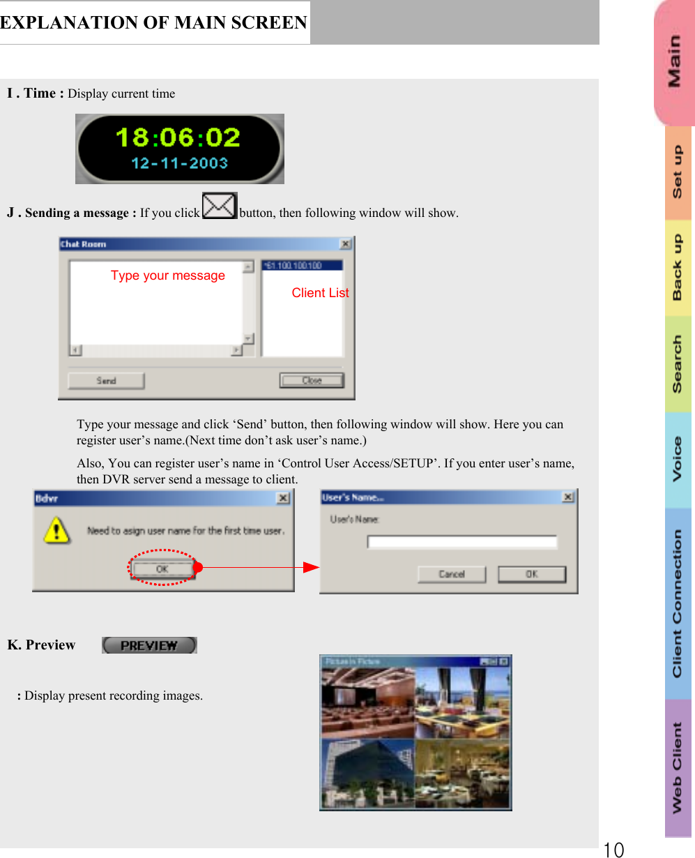 10EXPLANATION OF MAIN SCREENI . Time : Display current timeJ . Sending a message : If you click            button, then following window will show.Type your message and click ‘Send’ button, then following window will show. Here you can register user’s name.(Next time don’t ask user’s name.)Also, You can register user’s name in ‘Control User Access/SETUP’. If you enter user’s name, then DVR server send a message to client.K. Preview : Display present recording images.Type your messageClient List 