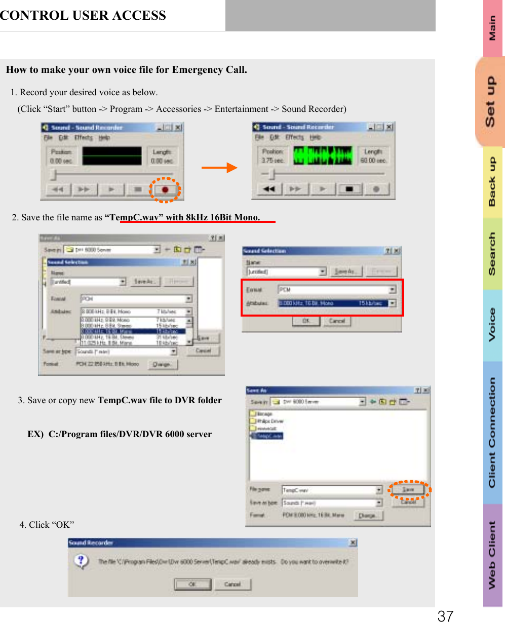 37CONTROL USER ACCESSHow to make your own voice file for Emergency Call.1. Record your desired voice as below.(Click “Start” button -&gt; Program -&gt; Accessories -&gt; Entertainment -&gt; Sound Recorder)2. Save the file name as “TempC.wav” with 8kHz 16Bit Mono.3. Save or copy new TempC.wav file to DVR folderEX)  C:/Program files/DVR/DVR 6000 server4. Click “OK”