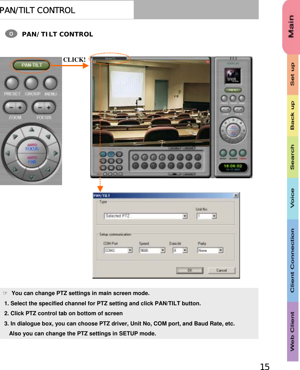 15PAN/TILT CONTROLPAN/TILT CONTROLO☞You can change PTZ settings in main screen mode.1. Select the specified channel for PTZ setting and click PAN/TILT button.2. Click PTZ control tab on bottom of screen3. In dialogue box, you can choose PTZ driver, Unit No, COM port, and Baud Rate, etc.Also you can change the PTZ settings in SETUP mode.CLICK!