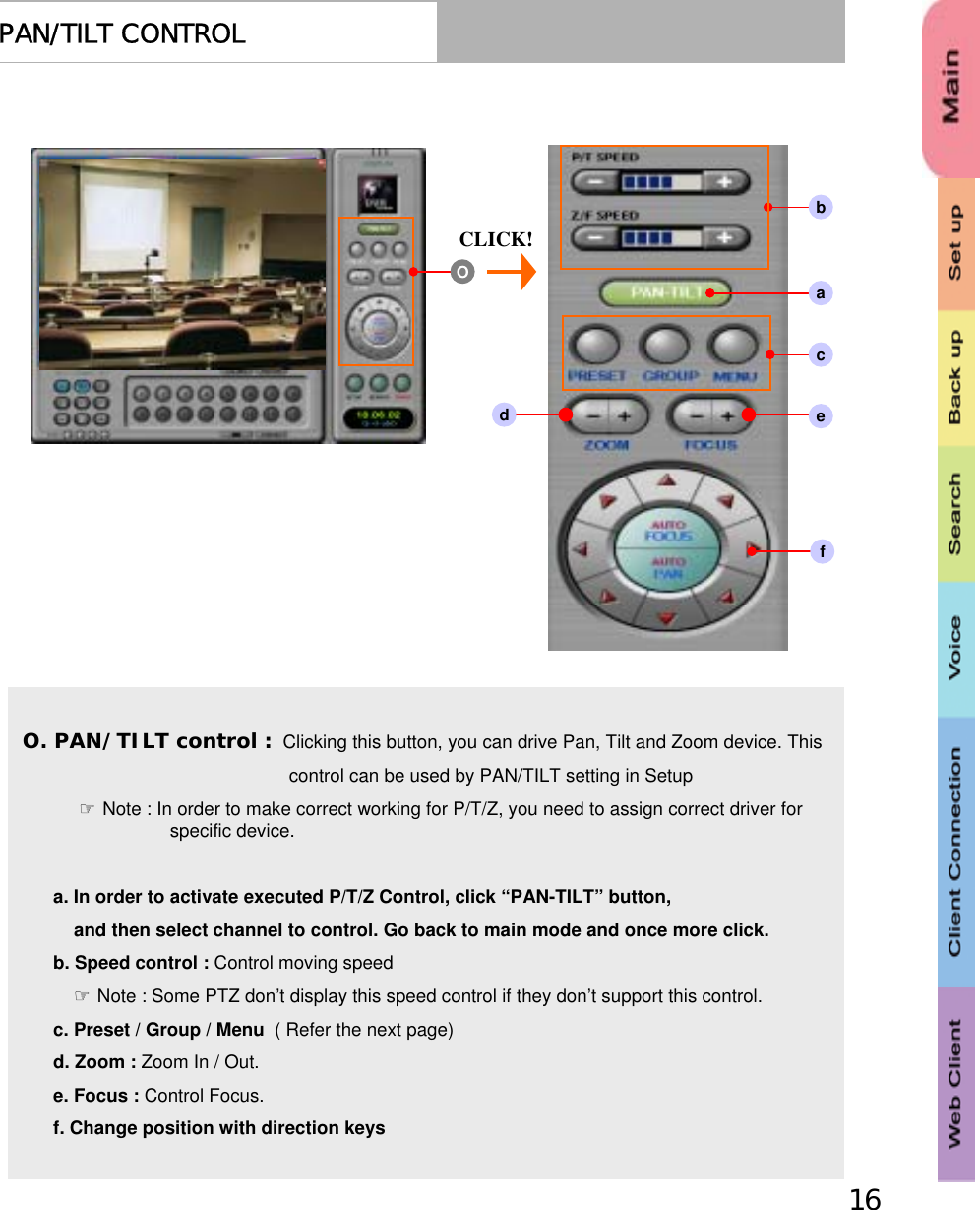 16PAN/TILT CONTROLaeO. PAN/TILT control : Clicking this button, you can drive Pan, Tilt and Zoom device. This control can be used by PAN/TILT setting in Setup☞Note : In order to make correct working for P/T/Z, you need to assign correct driver for specific device.a. In order to activate executed P/T/Z Control, click “PAN-TILT” button,and then select channel to control. Go back to main mode and once more click.b. Speed control : Control moving speed☞Note : Some PTZ don’t display this speed control if they don’t support this control.c. Preset / Group / Menu  ( Refer the next page) d. Zoom : Zoom In / Out. e. Focus : Control Focus.f. Change position with direction keys CLICK!Obcdf