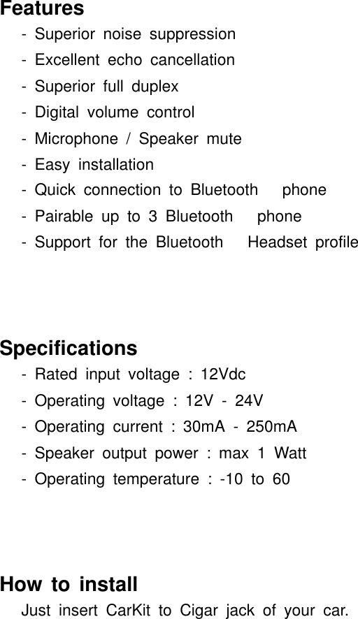 Features- Superior noise suppression- Excellent echo cancellation- Superior full duplex- Digital volume control- Microphone / Speaker mute- Easy installation- Quick connection to Bluetooth phone- Pairable up to 3 Bluetooth phone- Support for the Bluetooth Headset profileSpecifications- Rated input voltage : 12Vdc- Operating voltage : 12V - 24V- Operating current : 30mA - 250mA- Speaker output power : max 1 Watt- Operating temperature : -10 to 60How to installJust insert CarKit to Cigar jack of your car.