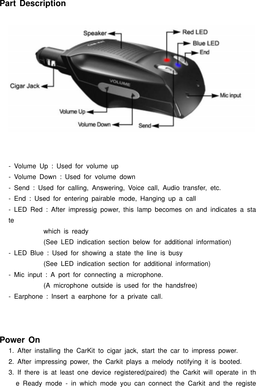 Part Description- Volume Up : Used for volume up- Volume Down : Used for volume down- Send : Used for calling, Answering, Voice call, Audio transfer, etc.- End : Used for entering pairable mode, Hanging up a call- LED Red : After impressig power, this lamp becomes on and indicates a state which is ready(See LED indication section below for additional information)- LED Blue : Used for showing a state the line is busy (See LED indication section for additional information)- Mic input : A port for connecting a microphone. (A microphone outside is used for the handsfree)- Earphone : Insert a earphone for a private call.Power On1. After installing the CarKit to cigar jack, start the car to impress power.2. After impressing power, the Carkit plays a melody notifying it is booted.3. If there is at least one device registered(paired) the Carkit will operate in the Ready mode - in which mode you can connect the Carkit and the registe
