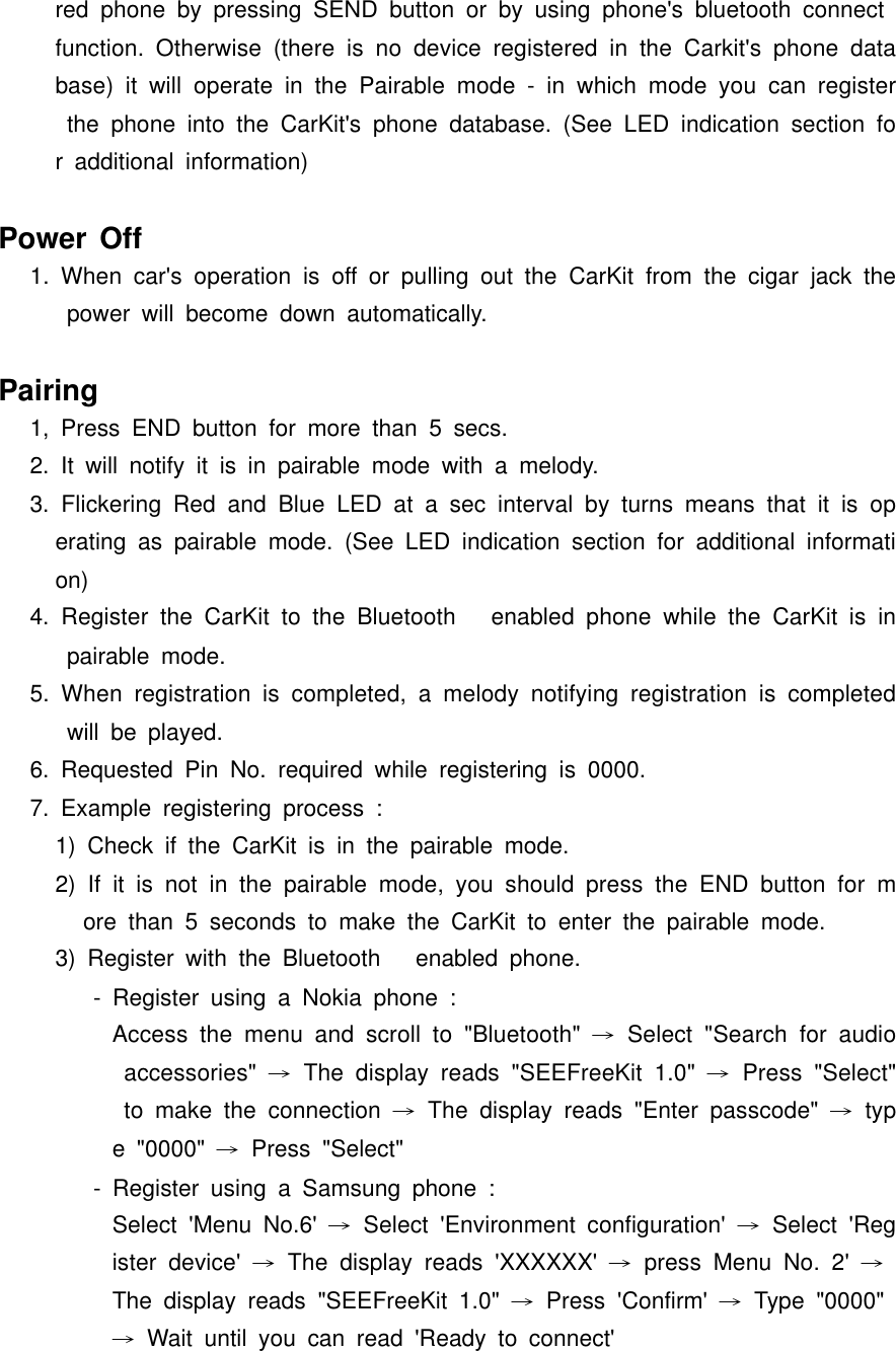 red phone by pressing SEND button or by using phone&apos;s bluetooth connect function. Otherwise (there is no device registered in the Carkit&apos;s phone database) it will operate in the Pairable mode - in which mode you can register the phone into the CarKit&apos;s phone database. (See LED indication section for additional information)Power Off1. When car&apos;s operation is off or pulling out the CarKit from the cigar jack the power will become down automatically.Pairing1, Press END button for more than 5 secs.2. It will notify it is in pairable mode with a melody.3. Flickering Red and Blue LED at a sec interval by turns means that it is operating as pairable mode. (See LED indication section for additional information)4. Register the CarKit to the Bluetooth enabled phone while the CarKit is in pairable mode.5. When registration is completed, a melody notifying registration is completed will be played.6. Requested Pin No. required while registering is 0000.7. Example registering process :1) Check if the CarKit is in the pairable mode.2) If it is not in the pairable mode, you should press the END button for more than 5 seconds to make the CarKit to enter the pairable mode.3) Register with the Bluetooth enabled phone.- Register using a Nokia phone :Access the menu and scroll to &quot;Bluetooth&quot; → Select &quot;Search for audio accessories&quot; → The display reads &quot;SEEFreeKit 1.0&quot; → Press &quot;Select&quot; to make the connection → The display reads &quot;Enter passcode&quot; → type &quot;0000&quot; → Press &quot;Select&quot;- Register using a Samsung phone :Select &apos;Menu No.6&apos; → Select &apos;Environment configuration&apos; → Select &apos;Register device&apos; → The display reads &apos;XXXXXX&apos; → press Menu No. 2&apos; →The display reads &quot;SEEFreeKit 1.0&quot; → Press &apos;Confirm&apos; → Type &quot;0000&quot; → Wait until you can read &apos;Ready to connect&apos;