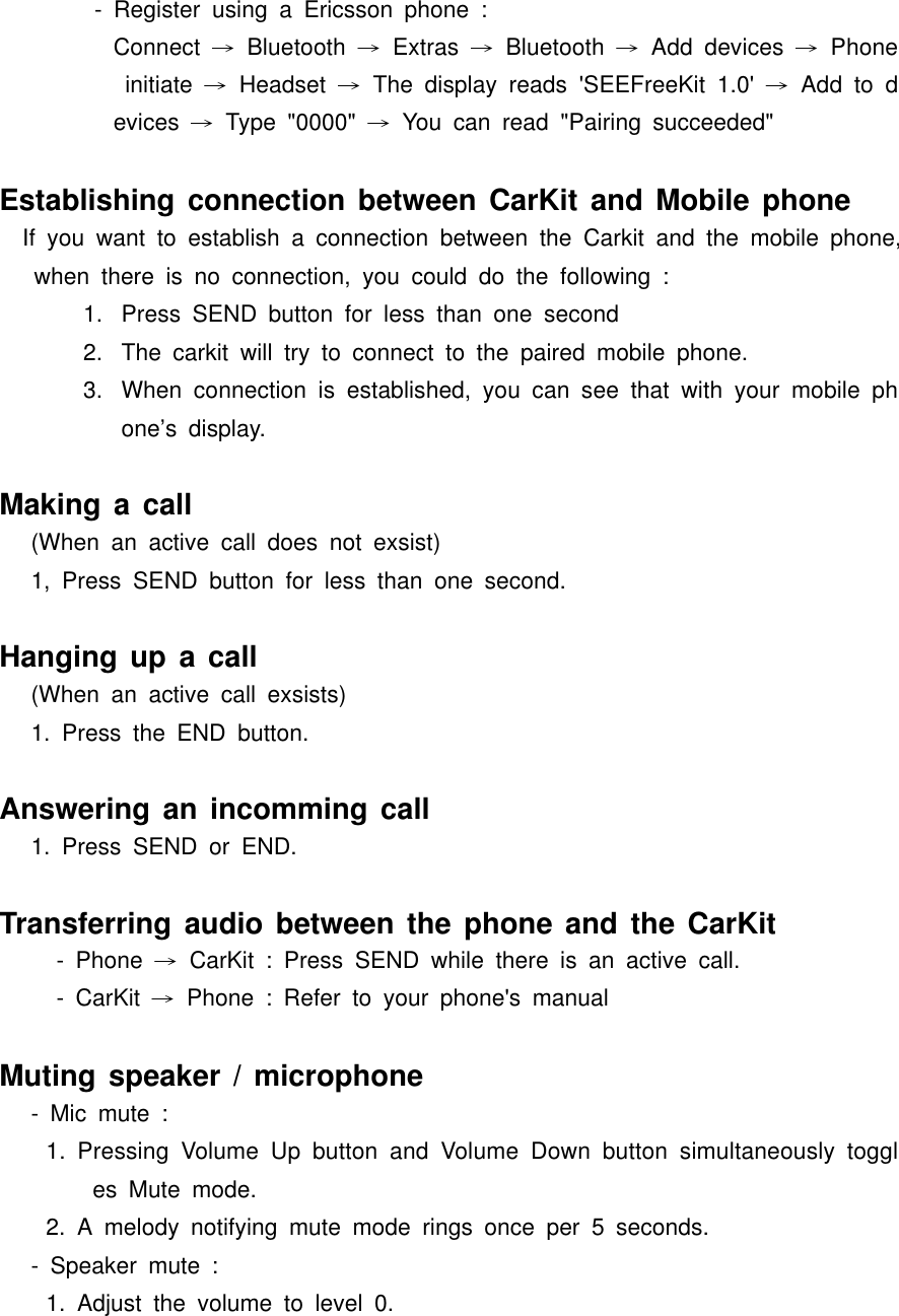 - Register using a Ericsson phone :Connect  → Bluetooth → Extras → Bluetooth → Add devices → Phone initiate → Headset → The display reads &apos;SEEFreeKit 1.0&apos; → Add to devices  → Type &quot;0000&quot; → You can read &quot;Pairing succeeded&quot;Establishing connection between CarKit and Mobile phone  If you want to establish a connection between the Carkit and the mobile phone, when there is no connection, you could do the following :1.  Press SEND button for less than one second2.  The carkit will try to connect to the paired mobile phone.3.  When connection is established, you can see that with your mobile phone’s display.Making a call(When an active call does not exsist)1, Press SEND button for less than one second.Hanging up a call(When an active call exsists)1. Press the END button.Answering an incomming call1. Press SEND or END.Transferring audio between the phone and the CarKit- Phone → CarKit : Press SEND while there is an active call.- CarKit → Phone : Refer to your phone&apos;s manualMuting speaker / microphone- Mic mute :1. Pressing Volume Up button and Volume Down button simultaneously toggles Mute mode.2. A melody notifying mute mode rings once per 5 seconds.- Speaker mute :1. Adjust the volume to level 0.