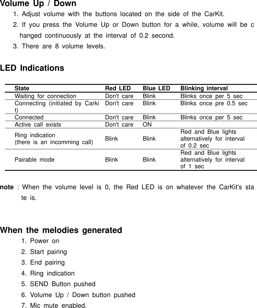 Volume Up / Down1. Adjust volume with the buttons located on the side of the CarKit.2. If you press the Volume Up or Down button for a while, volume will be changed continuously at the interval of 0.2 second.3. There are 8 volume levels.LED IndicationsState Red LED Blue LED Blinking intervalWaiting for connection Don&apos;t care Blink Blinks once per 5 secConnecting (initiated by Carkit) Don&apos;t care Blink Blinks once pre 0.5 secConnected Don&apos;t care Blink Blinks once per 5 secActive call exists Don&apos;t care ONRing indication (there is an incomming call) Blink Blink Red and Blue lights alternatively for interval of 0.2 secPairable mode Blink Blink Red and Blue lightsalternatively for interval of 1 secnote : When the volume level is 0, the Red LED is on whatever the CarKit&apos;s state is.When the melodies generated1. Power on2. Start pairing3. End pairing4. Ring indication5. SEND Button pushed6. Volume Up / Down button pushed7. Mic mute enabled.
