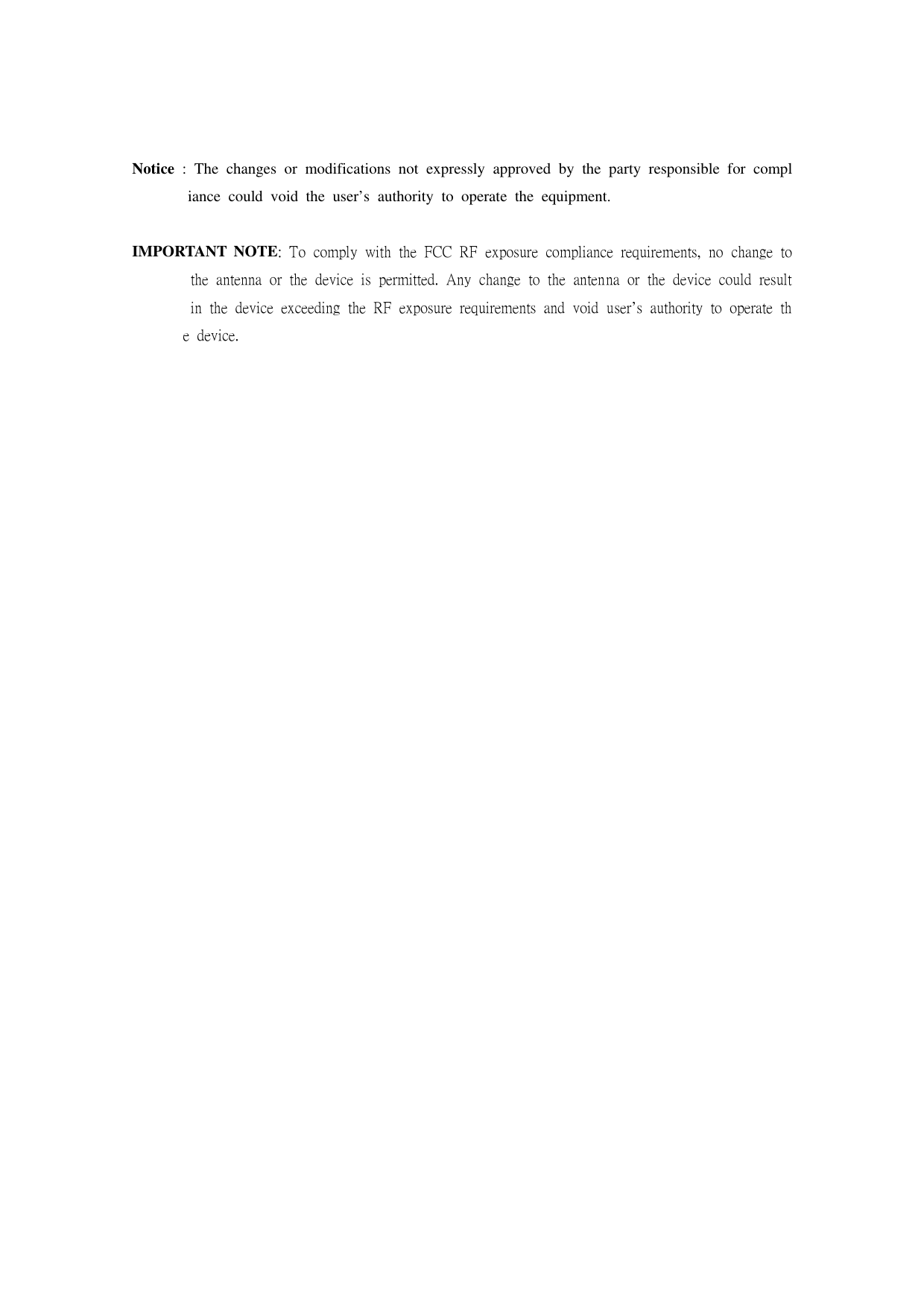 Notice : The changes or modifications not expressly approved by the party responsible for compliance could void the user’s authority to operate the equipment.IMPORTANT NOTE: To comply with the FCC RF exposure compliance requirements, no change to the antenna or the device is permitted. Any change to the antenna or the device could result in the device exceeding the RF exposure requirements and void user’s authority to operate the device. 