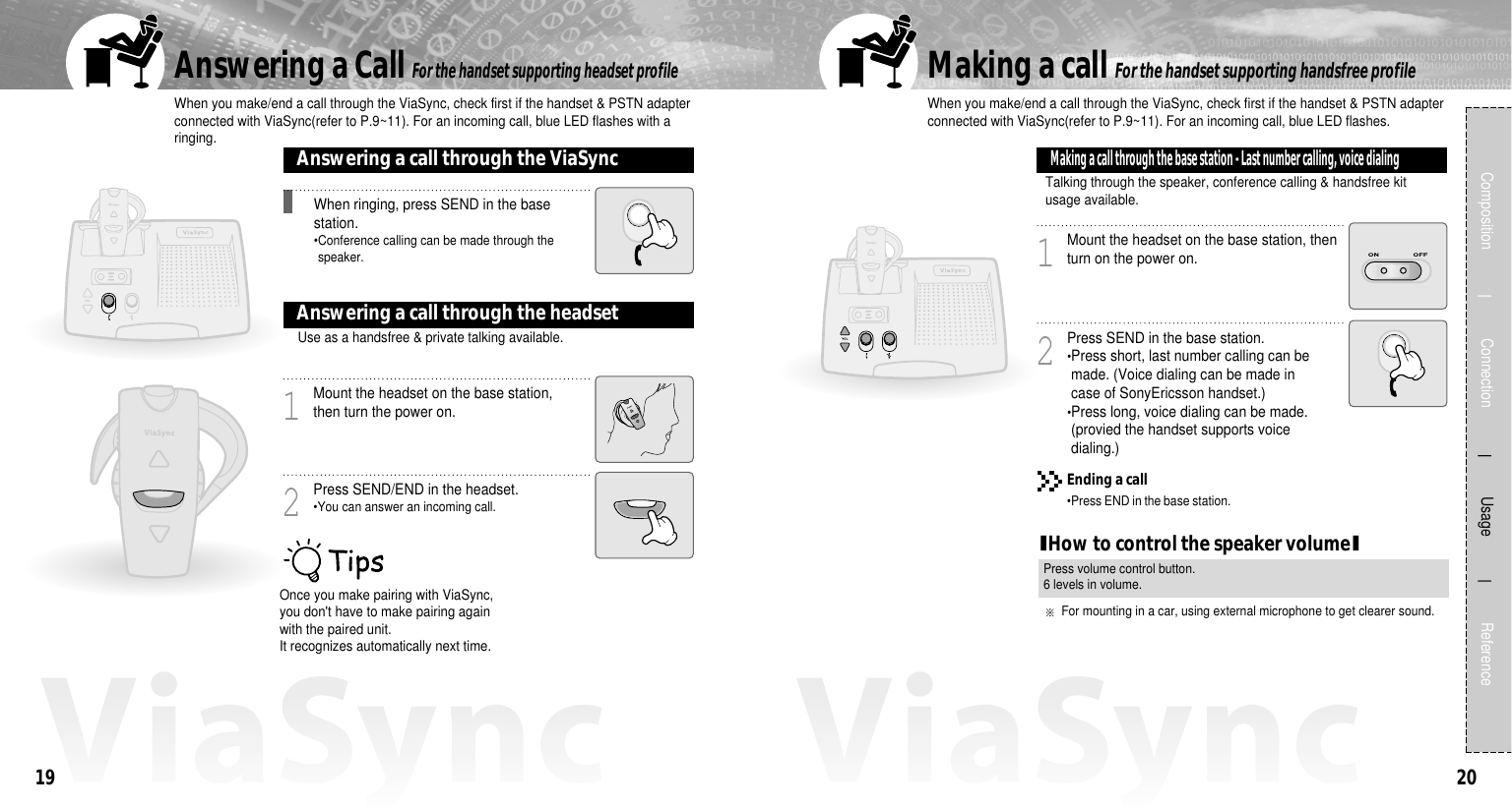 2019Composition             Connection           Usage            ReferenceWhen you make/end a call through the ViaSync, check first if the handset &amp; PSTN adapterconnected with ViaSync(refer to P.9~11). For an incoming call, blue LED flashes with aringing.Answering a Call For the handset supporting headset profileFor the handset supporting handsfree profileOnce you make pairing with ViaSync,you don&apos;t have to make pairing againwith the paired unit.It recognizes automatically next time.When ringing, press SEND in the basestation.•Conference calling can be made through thespeaker.Answering a call through the ViaSyncMount the headset on the base station,then turn the power on.1Press SEND/END in the headset.•You can answer an incoming call.2Use as a handsfree &amp; private talking available.Answering a call through the headsetMount the headset on the base station, thenturn on the power on.1Press SEND in the base station.•Press short, last number calling can bemade. (Voice dialing can be made incase of SonyEricsson handset.)•Press long, voice dialing can be made.(provied the handset supports voicedialing.)2Talking through the speaker, conference calling &amp; handsfree kitusage available.Making a call through the base station - Last number calling, voice dialingWhen you make/end a call through the ViaSync, check first if the handset &amp; PSTN adapterconnected with ViaSync(refer to P.9~11). For an incoming call, blue LED flashes.Making a callEnding a call•Press END in the base station.IHow to control the speaker volumeIPress volume control button.6 levels in volume.For mounting in a car, using external microphone to get clearer sound. 