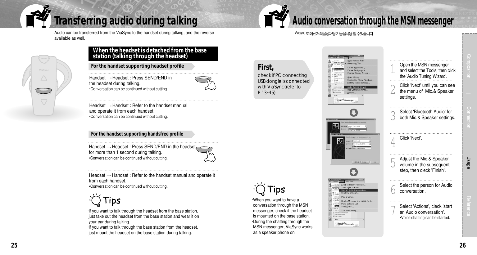 26Audio can be transferred from the ViaSync to the handset during talking, and the reverseavailable as well.Transferring audio during talking25Headset  Handset : Refer to the handset manual and operate itfrom each handset.•Conversation can be continued without cutting.Handset  Headset : Press SEND/END in the headsetfor more than 1 second during talking.•Conversation can be continued without cutting.Composition             Connection           Usage            ReferenceHandset  Headset : Press SEND/END inthe headset during talking.•Conversation can be continued without cutting.When the headset is detached from the basestation (talking through the headset)For the handset supporting headset profileFor the handset supporting handsfree profileHeadset  Handset : Refer to the handset manualand operate it from each handset.•Conversation can be continued without cutting.·If you want to talk through the headset from the base station,just take out the headset from the base station and wear it onyour ear during talking.·If you want to talk through the base station from the headset,just mount the headset on the base station during talking.Viasync .Audio conversation through the MSN messengerOpen the MSN messengerand select the Tools, then clickthe &apos;Audio Tuning Wizard&apos;.1Click &apos;Next&apos; until you can seethe menu of  Mic.&amp; Speakersettings.2Select &apos;Bluetooth Audio&apos; forboth Mic.&amp; Speaker settings.3Click &apos;Next&apos;.4Adjust the Mic.&amp; Speakervolume in the subsequentstep, then cleck &apos;Finish&apos;.5Select the person for Audioconversation.6Select &apos;Actions&apos;, cleck &apos;startan Audio conversation&apos;.•Voice chatting can be started.7·When you want to have aconversation through the MSNmessenger, check if the headsetis mounted on the base station.·During the chatting through theMSN messenger, ViaSync worksas a speaker phone onlFirst, check if PC connectingUSB dongle is connectedwith ViaSync(refer toP.13~15). 