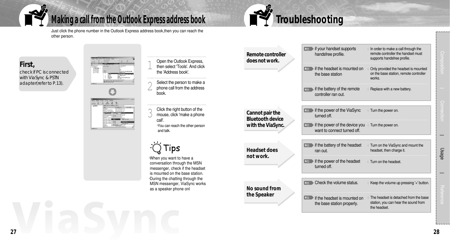 2827Just click the phone number in the Outlook Express address book,then you can reach theother person.Making a call from the Outlook Express address bookComposition             Connection           Usage            ReferenceFirst, check if PC is connectedwith ViaSync &amp; PSTNadapter(refer to P.13). ·When you want to have aconversation through the MSNmessenger, check if the headsetis mounted on the base station.·During the chatting through theMSN messenger, ViaSync worksas a speaker phone onlOpen the Outlook Express,then select &apos;Tools&apos;. And clickthe &apos;Address book&apos;.1Select the person to make aphone call from the addressbook.2Click the right button of themouse, click &apos;make a phonecall&apos;.·You can reach the other personand talk.3TroubleshootingHeadset doesnot work.No sound fromthe Speakerif the battery of the headsetran out.4Turn on the ViaSync and mount theheadset, then charge it.4Turn on the headset.Check the volume status. 4Keep the volume up pressing &apos;+&apos; button.if the headset is mounted onthe base station properly.4The headset is detached from the basestation, you can hear the sound fromthe headset. if your handset supportshandsfree profile.Remote controllerdoes not work.Cannot pair theBluetooth devicewith the ViaSync. 4In order to make a call through theremote controller the handset mustsupports handsfree profile.if the headset is mounted onthe base station 4Only provided the headset is mountedon the base station, remote controllerworks.if the power of the ViaSyncturned off.4Turn the power on.if the power of the device youwant to connect turned off.4Turn the power on.if the power of the headsetturned off.if the battery of the remotecontroller ran out.4Replace with a new battery.