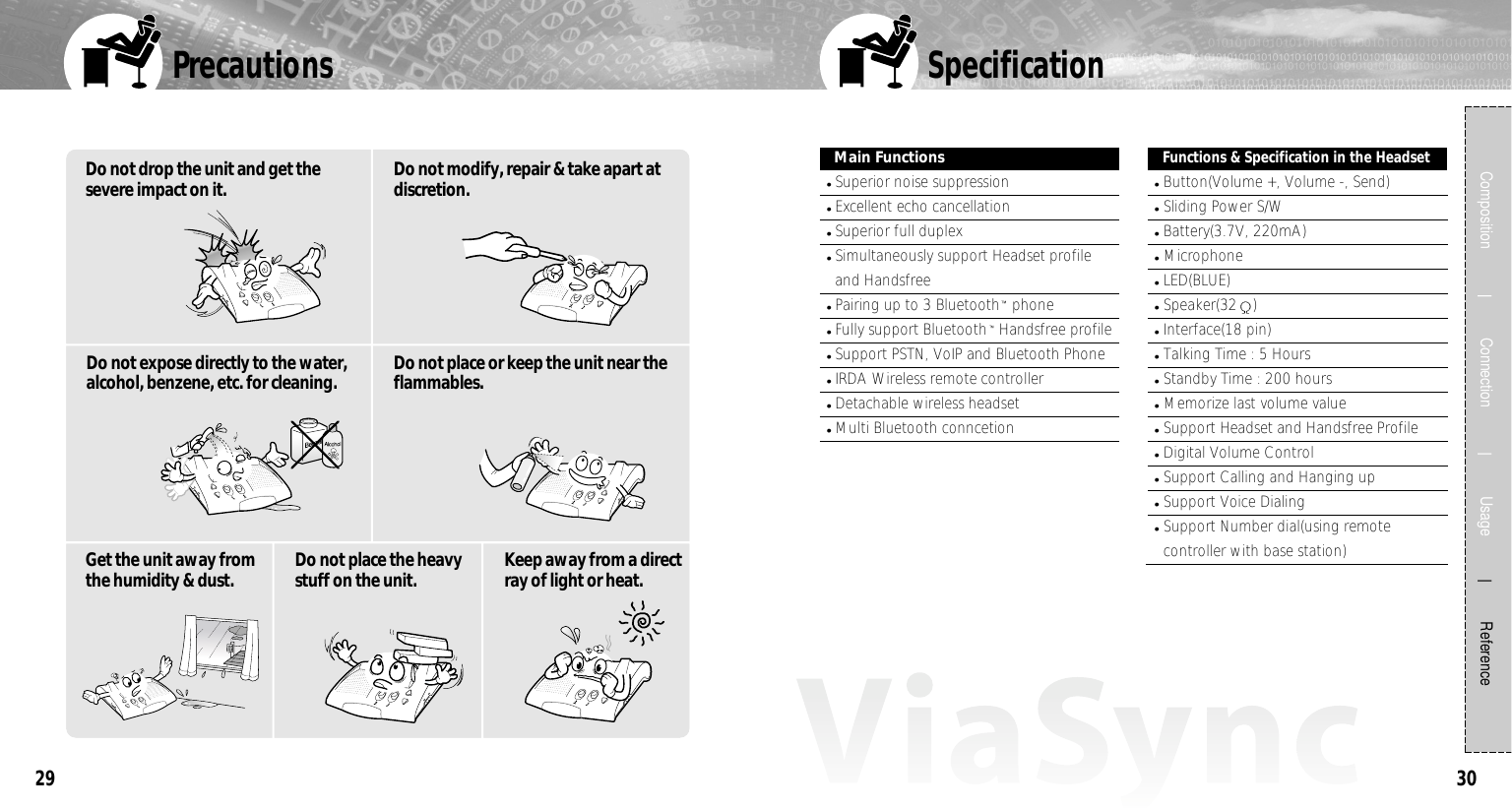 30Precautions29Composition             Connection             Usage            ReferenceMain FunctionsSuperior noise suppressionExcellent echo cancellationSuperior full duplexSimultaneously support Headset profileand HandsfreePairing up to 3 Bluetooth phoneFully support Bluetooth Handsfree profileSupport PSTN, VoIP and Bluetooth PhoneIRDA Wireless remote controllerDetachable wireless headsetMulti Bluetooth conncetionFunctions &amp; Specification in the HeadsetButton(Volume +, Volume -, Send)Sliding Power S/WBattery(3.7V, 220mA)MicrophoneLED(BLUE)Speaker(32 )Interface(18 pin)Talking Time : 5 HoursStandby Time : 200 hoursMemorize last volume valueSupport Headset and Handsfree ProfileDigital Volume ControlSupport Calling and Hanging upSupport Voice DialingSupport Number dial(using remotecontroller with base station)SpecificationDo not drop the unit and get thesevere impact on it. Do not modify, repair &amp; take apart atdiscretion.Do not expose directly to the water,alcohol, benzene, etc. for cleaning. Get the unit away fromthe humidity &amp; dust. Do not place the heavystuff on the unit. Keep away from a directray of light or heat.Do not place or keep the unit near theflammables. 