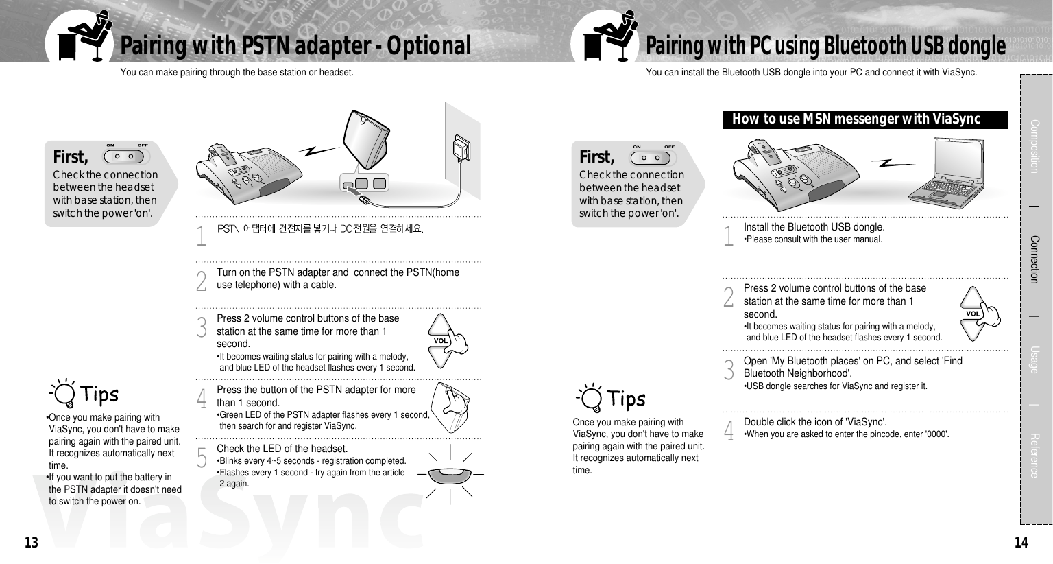 1413You can make pairing through the base station or headset.Pairing with PSTN adapter - Optional Composition             Connection             Usage            Reference•Once you make pairing withViaSync, you don&apos;t have to makepairing again with the paired unit.It recognizes automatically nexttime.•If you want to put the battery inthe PSTN adapter it doesn&apos;t needto switch the power on.1Turn on the PSTN adapter and  connect the PSTN(homeuse telephone) with a cable.2Press 2 volume control buttons of the basestation at the same time for more than 1second.•It becomes waiting status for pairing with a melody,and blue LED of the headset flashes every 1 second.3Press the button of the PSTN adapter for morethan 1 second.•Green LED of the PSTN adapter flashes every 1 second,then search for and register ViaSync.4Check the LED of the headset.•Blinks every 4~5 seconds - registration completed.•Flashes every 1 second - try again from the article2 again.5First, Check the connectionbetween the headsetwith base station, thenswitch the power &apos;on&apos;.You can install the Bluetooth USB dongle into your PC and connect it with ViaSync.Pairing with PC using Bluetooth USB dongleOnce you make pairing withViaSync, you don&apos;t have to makepairing again with the paired unit.It recognizes automatically nexttime.Install the Bluetooth USB dongle.•Please consult with the user manual.1Press 2 volume control buttons of the basestation at the same time for more than 1second.•It becomes waiting status for pairing with a melody,and blue LED of the headset flashes every 1 second.2Open &apos;My Bluetooth places&apos; on PC, and select &apos;FindBluetooth Neighborhood&apos;.•USB dongle searches for ViaSync and register it.3Double click the icon of &apos;ViaSync&apos;.•When you are asked to enter the pincode, enter &apos;0000&apos;.4First, Check the connectionbetween the headsetwith base station, thenswitch the power &apos;on&apos;.How to use MSN messenger with ViaSync