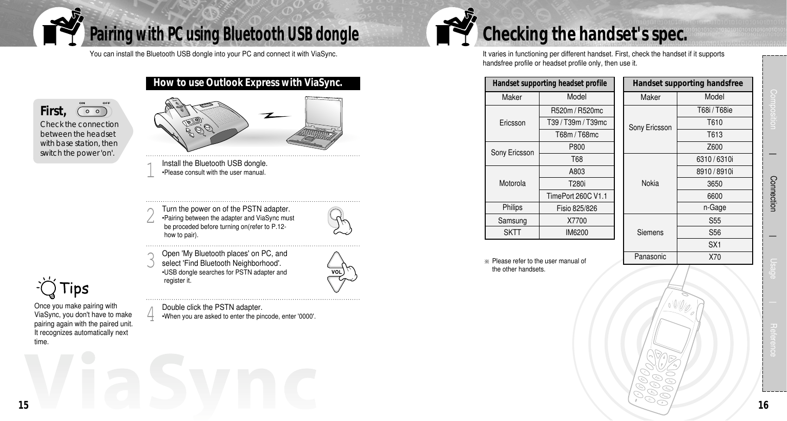 16First, Check the connectionbetween the headsetwith base station, thenswitch the power &apos;on&apos;.How to use Outlook Express with ViaSync.15Composition             Connection             Usage            ReferenceInstall the Bluetooth USB dongle.•Please consult with the user manual.1Turn the power on of the PSTN adapter.•Pairing between the adapter and ViaSync mustbe proceded before turning on(refer to P.12-how to pair).2Open &apos;My Bluetooth places&apos; on PC, andselect &apos;Find Bluetooth Neighborhood&apos;.•USB dongle searches for PSTN adapter andregister it.3Double click the PSTN adapter.•When you are asked to enter the pincode, enter &apos;0000&apos;.4It varies in functioning per different handset. First, check the handset if it supportshandsfree profile or headset profile only, then use it.Please refer to the user manual ofthe other handsets.Checking the handset&apos;s spec.Handset supporting headset profileEricssonSony EricssonMotorolaPhilipsSamsungSKTTMaker ModelHandset supporting handsfree Sony EricssonNokiaSiemensPanasonicT68i / T68ie  T610  T613  Z600 6310 / 6310i 8910 / 8910i36506600n-GageS55S56SX1X70Maker ModelYou can install the Bluetooth USB dongle into your PC and connect it with ViaSync.Pairing with PC using Bluetooth USB dongleOnce you make pairing withViaSync, you don&apos;t have to makepairing again with the paired unit.It recognizes automatically nexttime.R520m / R520mcT39 / T39m / T39mcT68m / T68mcP800  T68A803T280iTimePort 260C V1.1Fisio 825/826X7700IM6200