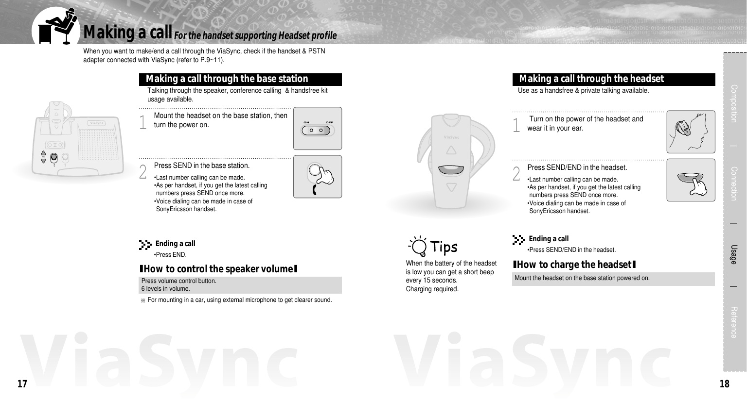 1817Composition             Connection           Usage            ReferenceWhen you want to make/end a call through the ViaSync, check if the handset &amp; PSTNadapter connected with ViaSync (refer to P.9~11). Making a callMount the headset on the base station, thenturn the power on.Ending a call•Press END.1Press SEND in the base station.2Talking through the speaker, conference calling  &amp; handsfree kitusage available.Making a call through the base stationFor the handset supporting Headset profileIHow to control the speaker volumeIPress volume control button.6 levels in volume.•Last number calling can be made.•As per handset, if you get the latest callingnumbers press SEND once more.•Voice dialing can be made in case ofSonyEricsson handset.Turn on the power of the headset andwear it in your ear.1Press SEND/END in the headset.2Use as a handsfree &amp; private talking available.Making a call through the headset•Last number calling can be made.•As per handset, if you get the latest callingnumbers press SEND once more.•Voice dialing can be made in case ofSonyEricsson handset.Ending a call•Press SEND/END in the headset.IHow to charge the headsetIMount the headset on the base station powered on.When the battery of the headsetis low you can get a short beepevery 15 seconds.Charging required.For mounting in a car, using external microphone to get clearer sound. 
