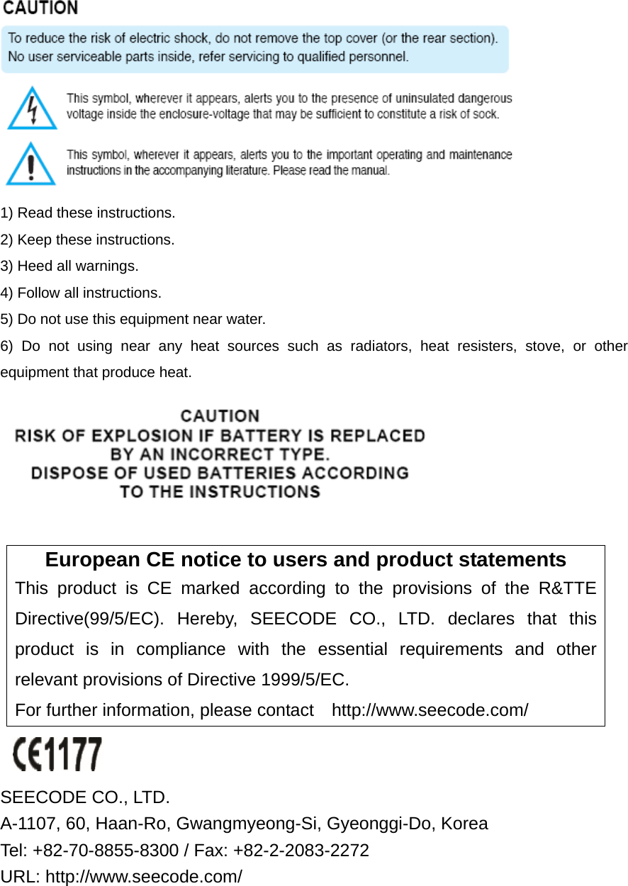  1) Read these instructions. 2) Keep these instructions. 3) Heed all warnings. 4) Follow all instructions.   5) Do not use this equipment near water. 6) Do not using near any heat sources such as radiators, heat resisters, stove, or other equipment that produce heat.   European CE notice to users and product statements This product is CE marked according to the provisions of the R&amp;TTE Directive(99/5/EC). Hereby, SEECODE CO., LTD. declares that this product is in compliance with the essential requirements and other relevant provisions of Directive 1999/5/EC.   For further information, please contact  http://www.seecode.com/   SEECODE CO., LTD.   A-1107, 60, Haan-Ro, Gwangmyeong-Si, Gyeonggi-Do, Korea   Tel: +82-70-8855-8300 / Fax: +82-2-2083-2272   URL: http://www.seecode.com/ 