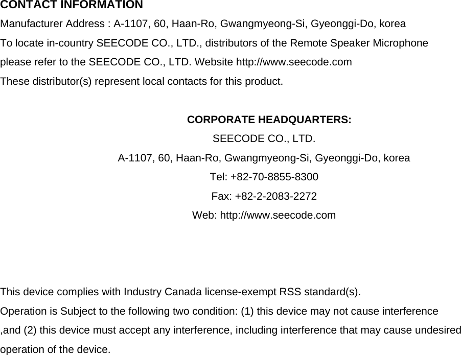  CONTACT INFORMATION Manufacturer Address : A-1107, 60, Haan-Ro, Gwangmyeong-Si, Gyeonggi-Do, korea To locate in-country SEECODE CO., LTD., distributors of the Remote Speaker Microphone please refer to the SEECODE CO., LTD. Website http://www.seecode.com These distributor(s) represent local contacts for this product.  CORPORATE HEADQUARTERS: SEECODE CO., LTD.   A-1107, 60, Haan-Ro, Gwangmyeong-Si, Gyeonggi-Do, korea   Tel: +82-70-8855-8300 Fax: +82-2-2083-2272 Web: http://www.seecode.com    This device complies with Industry Canada license-exempt RSS standard(s).   Operation is Subject to the following two condition: (1) this device may not cause interference ,and (2) this device must accept any interference, including interference that may cause undesired   operation of the device.                     