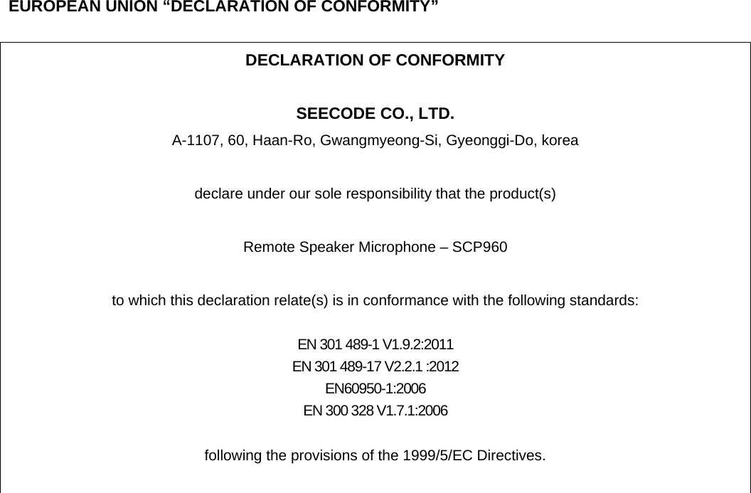    EUROPEAN UNION “DECLARATION OF CONFORMITY”  DECLARATION OF CONFORMITY  SEECODE CO., LTD. A-1107, 60, Haan-Ro, Gwangmyeong-Si, Gyeonggi-Do, korea  declare under our sole responsibility that the product(s)  Remote Speaker Microphone – SCP960  to which this declaration relate(s) is in conformance with the following standards:  EN 301 489-1 V1.9.2:2011 EN 301 489-17 V2.2.1 :2012 EN60950-1:2006 EN 300 328 V1.7.1:2006  following the provisions of the 1999/5/EC Directives.   