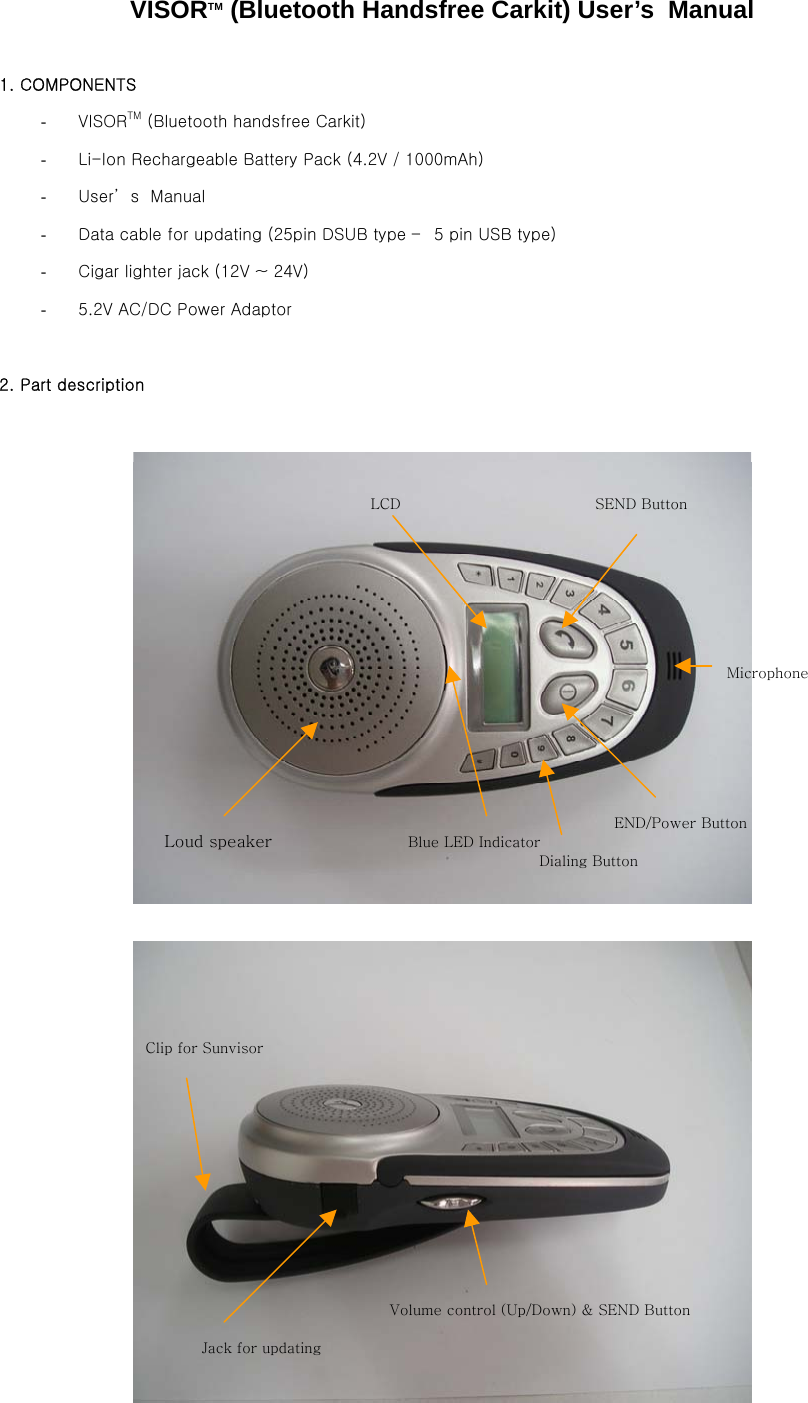 VISORTM (Bluetooth Handsfree Carkit) User’s  Manual  1. COMPONENTS  -  VISORTM (Bluetooth handsfree Carkit) -  Li-Ion Rechargeable Battery Pack (4.2V / 1000mAh) -  User’ s  Manual -  Data cable for updating (25pin DSUB type –  5 pin USB type) -  Cigar lighter jack (12V ~ 24V) -  5.2V AC/DC Power Adaptor  2. Part description     Loud speaker  Blue LED Indicator LCD END/Power Button SEND Button Microphone Dialing Button Volume control (Up/Down) &amp; SEND Button Jack for updating Clip for Sunvisor 
