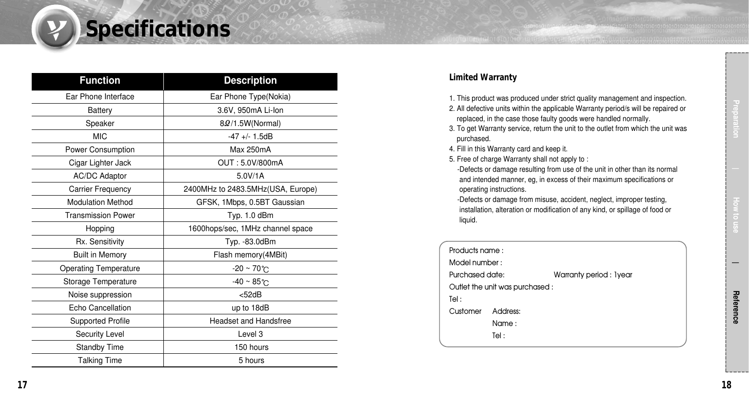 1817Preparation                  How to use                 ReferenceEar Phone Interface Ear Phone Type(Nokia)Battery 3.6V, 950mA Li-IonSpeaker 8Ω/1.5W(Normal)MIC -47 +/- 1.5dBPower Consumption Max 250mACigar Lighter Jack OUT : 5.0V/800mAAC/DC Adaptor 5.0V/1ACarrier Frequency 2400MHz to 2483.5MHz(USA, Europe)Modulation Method GFSK, 1Mbps, 0.5BT GaussianTransmission Power Typ. 1.0 dBmHopping 1600hops/sec, 1MHz channel spaceRx. Sensitivity Typ. -83.0dBmBuilt in Memory Flash memory(4MBit)Operating Temperature -20 ~ 70Storage Temperature -40 ~ 85Noise suppression &lt;52dBEcho Cancellation up to 18dBSupported Profile Headset and HandsfreeSecurity Level Level 3Standby Time 150 hoursTalking Time 5 hoursFunction DescriptionSpecificationsLimited Warranty1. This product was produced under strict quality management and inspection.2. All defective units within the applicable Warranty period/s will be repaired orreplaced, in the case those faulty goods were handled normally.3. To get Warranty service, return the unit to the outlet from which the unit waspurchased.4. Fill in this Warranty card and keep it.5. Free of charge Warranty shall not apply to :-Defects or damage resulting from use of the unit in other than its normal and intended manner, eg, in excess of their maximum specifications oroperating instructions.-Defects or damage from misuse, accident, neglect, improper testing,installation, alteration or modification of any kind, or spillage of food orliquid.Products name :Model number :Purchased date:                          Warranty period : 1yearOutlet the unit was purchased :              Tel :Customer Address:Name :Tel :