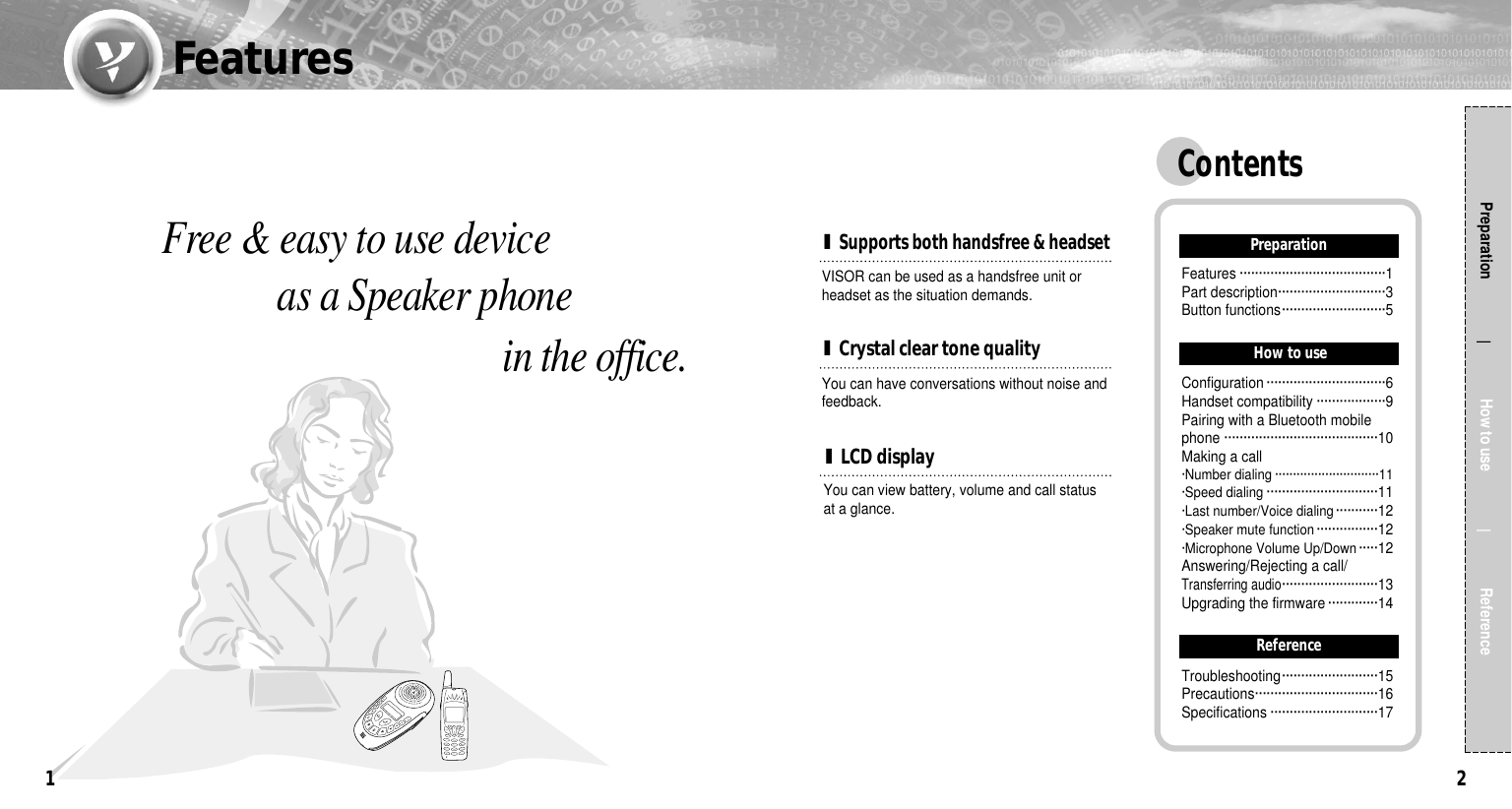 2Free &amp; easy to use device as a Speaker phone  in the office.Preparation                  How to use                 Reference1I LCD displayYou can have conversations without noise andfeedback.I Crystal clear tone qualityVISOR can be used as a handsfree unit orheadset as the situation demands.I Supports both handsfree &amp; headsetYou can view battery, volume and call statusat a glance.ContentsPreparationFeatures ······································1Part description····························3Button functions···························5How to useConfiguration ·······························6Handset compatibility ··················9Pairing with a Bluetooth mobilephone ········································10Making a call·Number dialing ·····························11·Speed dialing ·····························11·Last number/Voice dialing···········12·Speaker mute function················12·Microphone Volume Up/Down·····12Answering/Rejecting a call/Transferring audio·························13Upgrading the firmware ·············14ReferenceTroubleshooting·························15Precautions································16Specifications ····························17Features