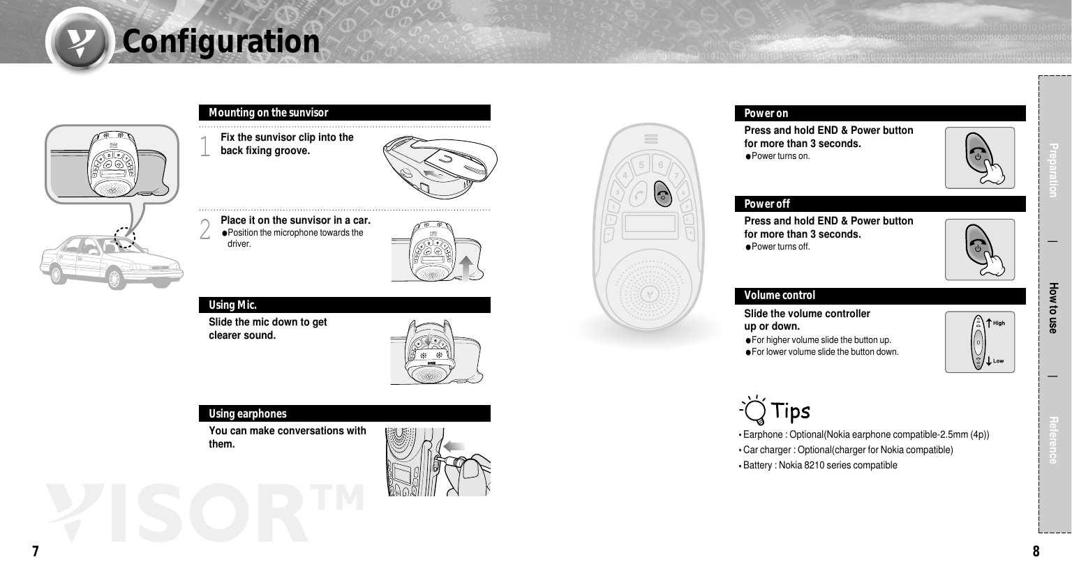 87Preparation                  How to use                 ReferenceFix the sunvisor clip into theback fixing groove.1Place it on the sunvisor in a car.●Position the microphone towards thedriver.2Slide the mic down to getclearer sound.Mounting on the sunvisorUsing Mic.You can make conversations withthem.Using earphones�Earphone : Optional(Nokia earphone compatible-2.5mm (4p))�Car charger : Optional(charger for Nokia compatible)�Battery : Nokia 8210 series compatiblePress and hold END &amp; Power button for more than 3 seconds.●Power turns on.Power onPress and hold END &amp; Power buttonfor more than 3 seconds.●Power turns off.Power offSlide the volume controller up or down.●For higher volume slide the button up.●For lower volume slide the button down.Volume controlConfiguration