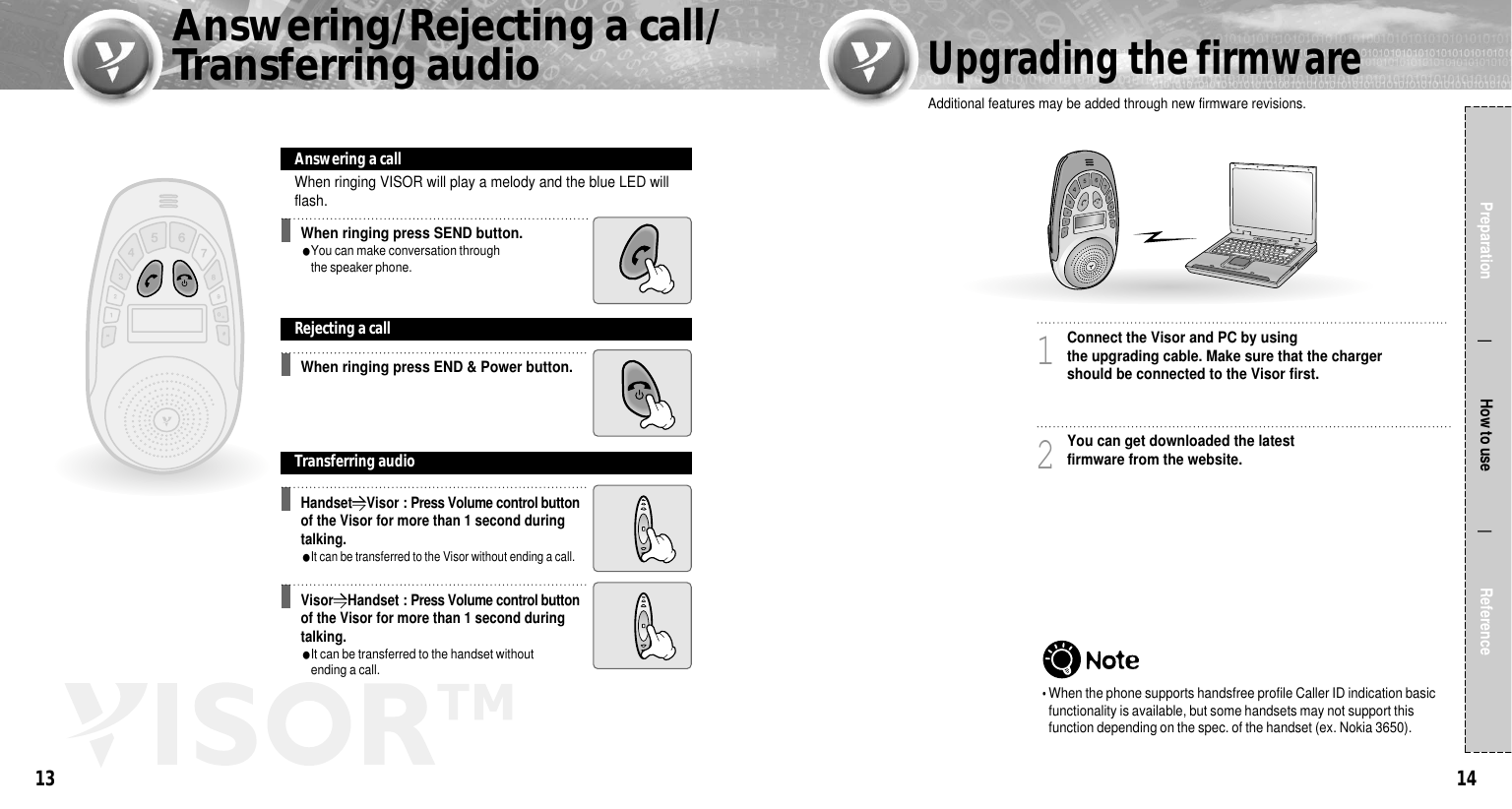 1413Preparation                  How to use                 ReferenceWhen ringing VISOR will play a melody and the blue LED willflash.Connect the Visor and PC by using the upgrading cable. Make sure that the chargershould be connected to the Visor first.1You can get downloaded the latestfirmware from the website.2Additional features may be added through new firmware revisions.When ringing press SEND button.●You can make conversation throughthe speaker phone. Answering a callWhen ringing press END &amp; Power button.Rejecting a callTransferring audioHandset��Visor : Press Volume control buttonof the Visor for more than 1 second duringtalking.●It can be transferred to the Visor without ending a call.Visor��Handset : Press Volume control buttonof the Visor for more than 1 second duringtalking.●It can be transferred to the handset without ending a call.Answering/Rejecting a call/Transferring audioUpgrading the firmware�When the phone supports handsfree profile Caller ID indication basicfunctionality is available, but some handsets may not support thisfunction depending on the spec. of the handset (ex. Nokia 3650). 